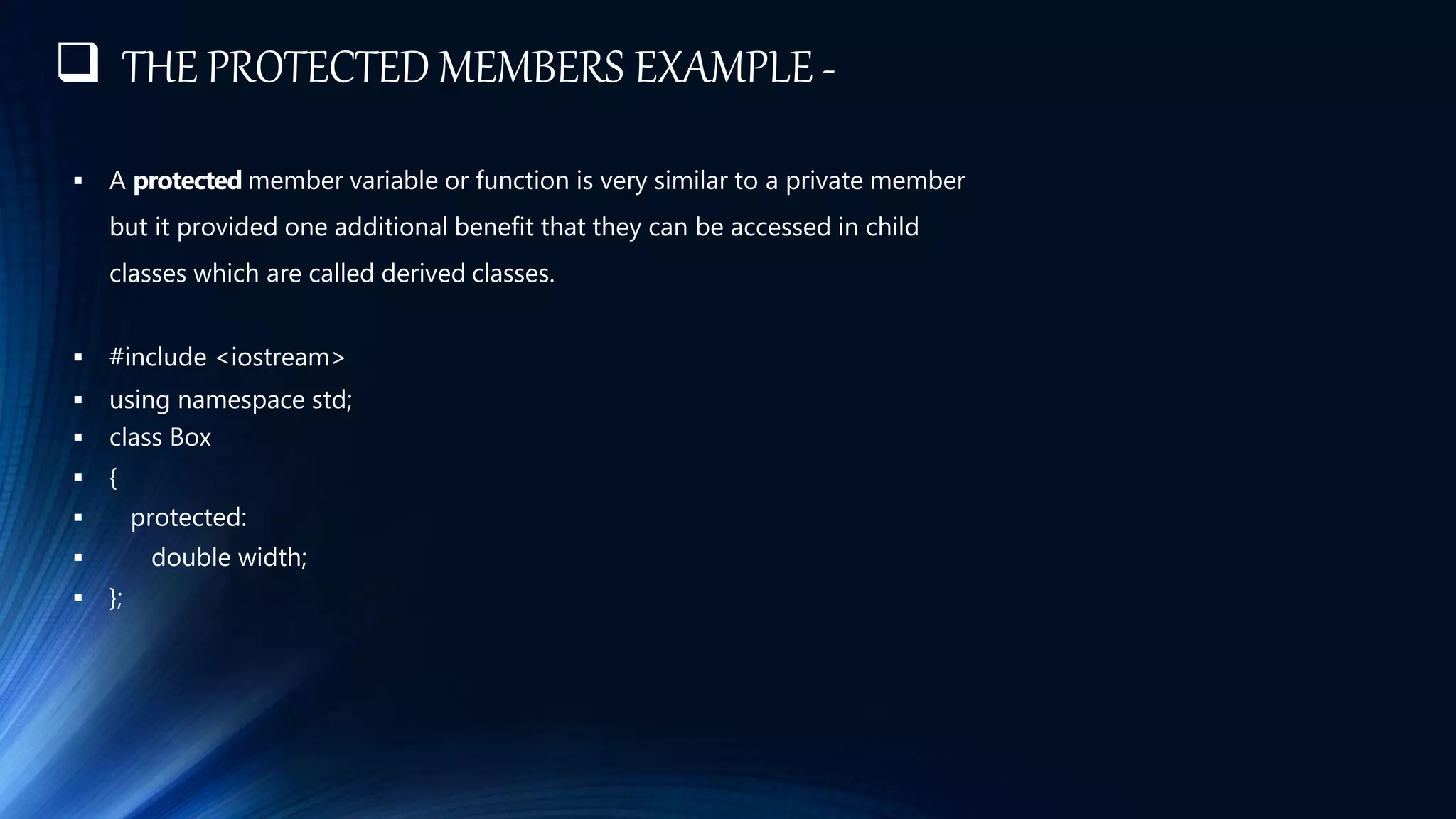  THE PROTECTED MEMBERS EXAMPLE -
 A protected member variable or function is very similar to a private member
but it provided one additional benefit that they can be accessed in child
classes which are called derived classes.
 #include <iostream>
 using namespace std;
 class Box
 {
 protected:
 double width;
 };
 