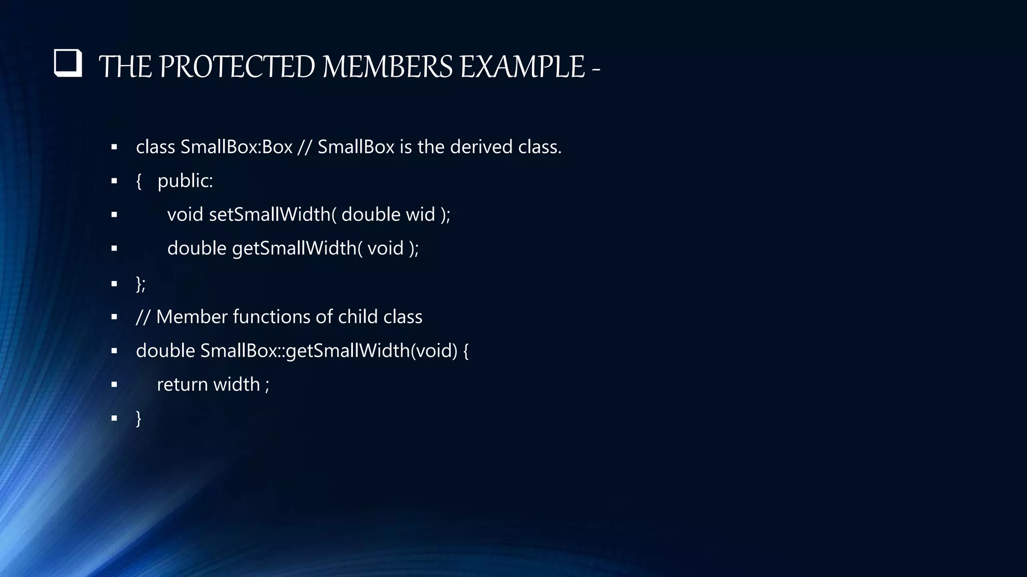 THE PROTECTED MEMBERS EXAMPLE -
 class SmallBox:Box // SmallBox is the derived class.
 { public:
 void setSmallWidth( double wid );
 double getSmallWidth( void );
 };
 // Member functions of child class
 double SmallBox::getSmallWidth(void) {
 return width ;
 }
 