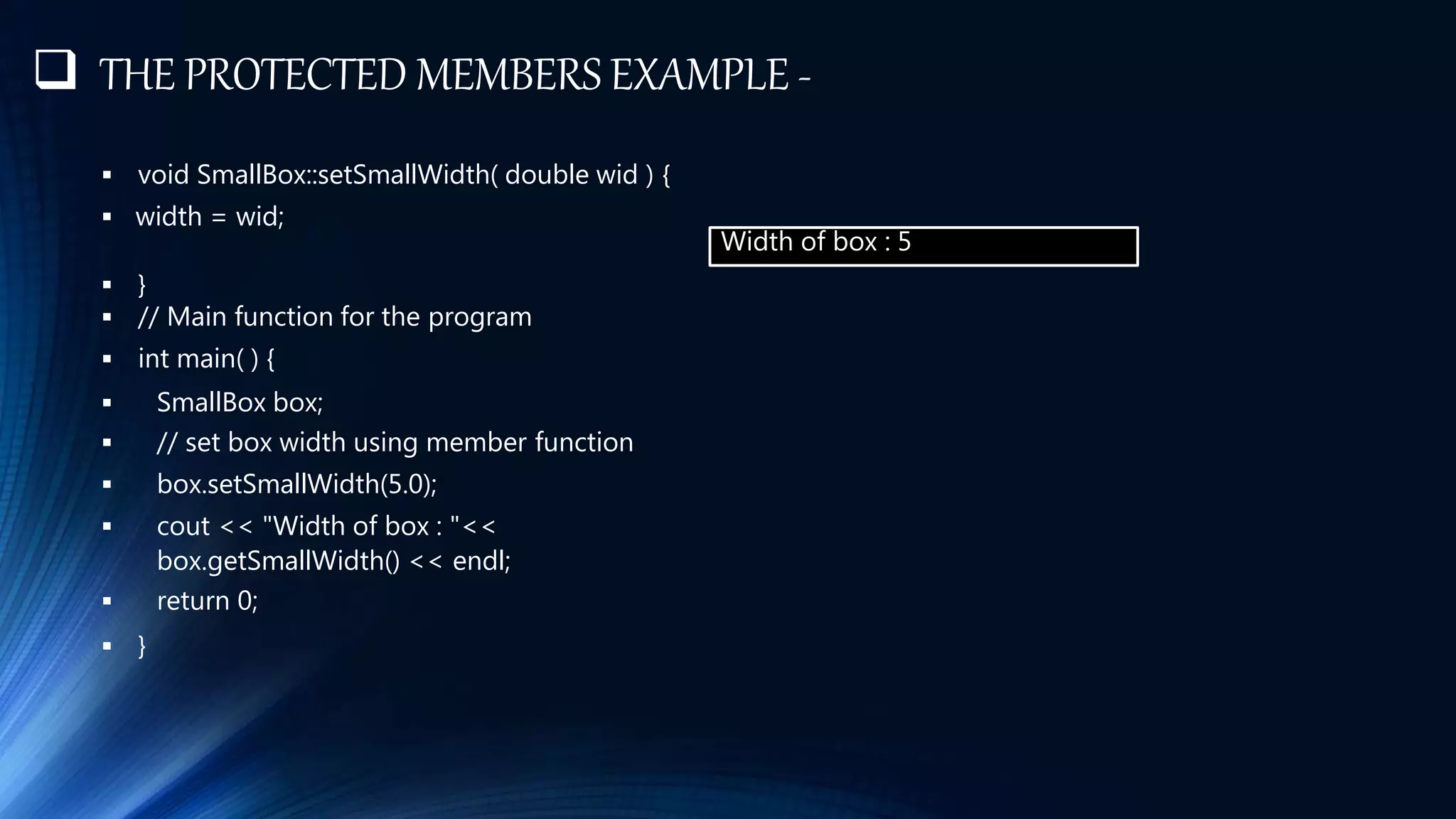 THE PROTECTED MEMBERS EXAMPLE -
 void SmallBox::setSmallWidth( double wid ) {
 width = wid;
 }
 // Main function for the program
 int main( ) {
 SmallBox box;
 // set box width using member function
 box.setSmallWidth(5.0);
 cout << "Width of box : "<<
box.getSmallWidth() << endl;
 return 0;
 }
Width of box : 5
 