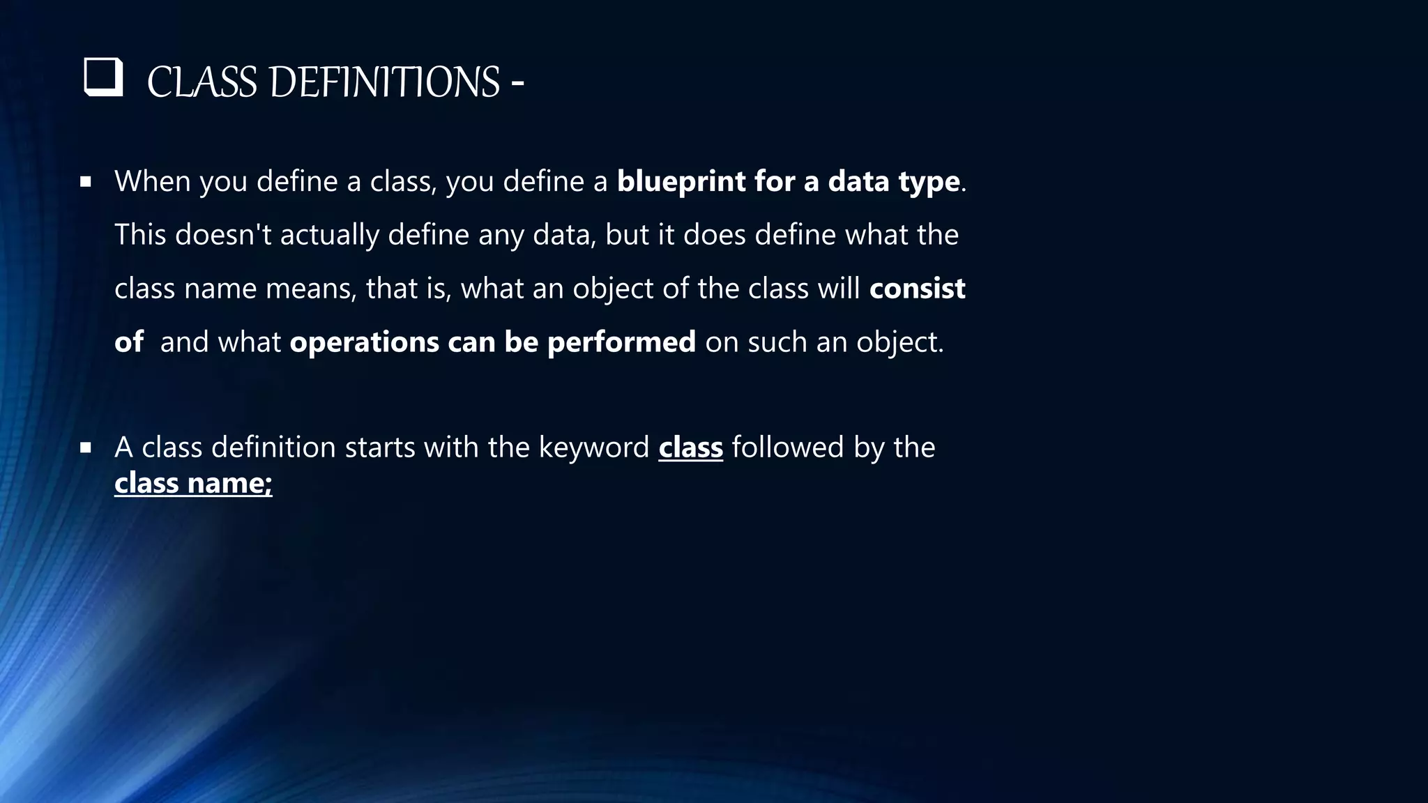  CLASS DEFINITIONS -
 When you define a class, you define a blueprint for a data type.
This doesn't actually define any data, but it does define what the
class name means, that is, what an object of the class will consist
of and what operations can be performed on such an object.
 A class definition starts with the keyword class followed by the
class name;
 