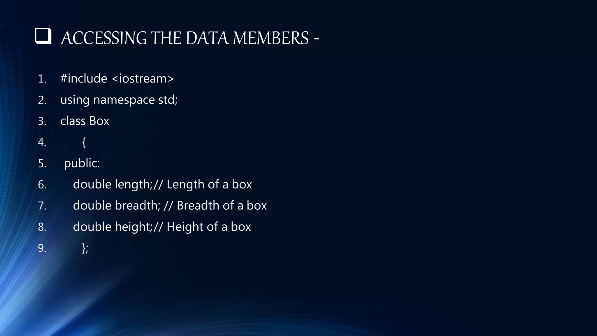 ACCESSING THE DATA MEMBERS -
1. #include <iostream>
2. using namespace std;
3. class Box
4. {
5. public:
6. double length;// Length of a box
7. double breadth; // Breadth of a box
8. double height;// Height of a box
9. };
 