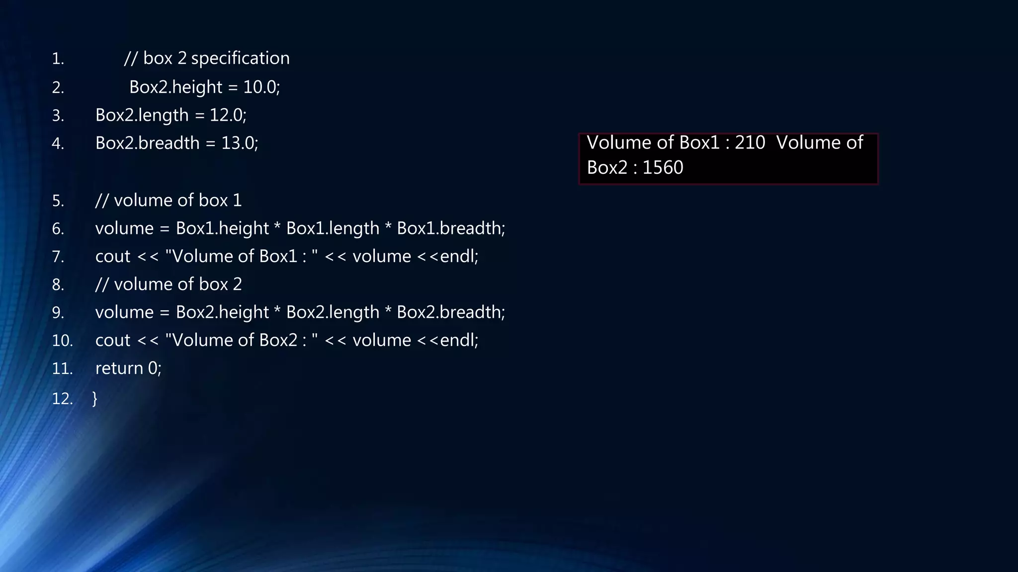 1. // box 2 specification
2. Box2.height = 10.0;
3. Box2.length = 12.0;
4. Box2.breadth = 13.0;
5. // volume of box 1
6. volume = Box1.height * Box1.length * Box1.breadth;
7. cout << "Volume of Box1 : " << volume <<endl;
8. // volume of box 2
9. volume = Box2.height * Box2.length * Box2.breadth;
10. cout << "Volume of Box2 : " << volume <<endl;
11. return 0;
12. }
Volume of Box1 : 210 Volume of
Box2 : 1560
 