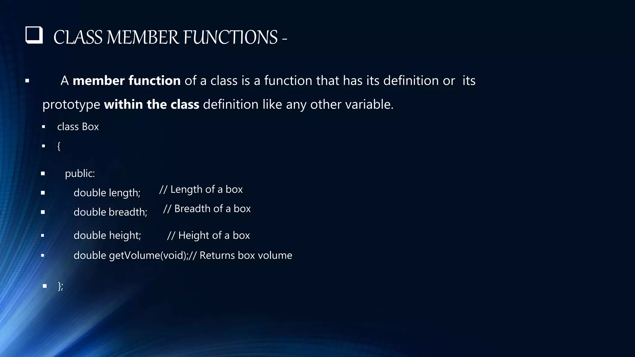  CLASS MEMBER FUNCTIONS -
 A member function of a class is a function that has its definition or its
prototype within the class definition like any other variable.
 class Box
 {
 public:
 double length;
 double breadth;
// Length of a box
// Breadth of a box
 double height; // Height of a box
 double getVolume(void);// Returns box volume
 };
 
