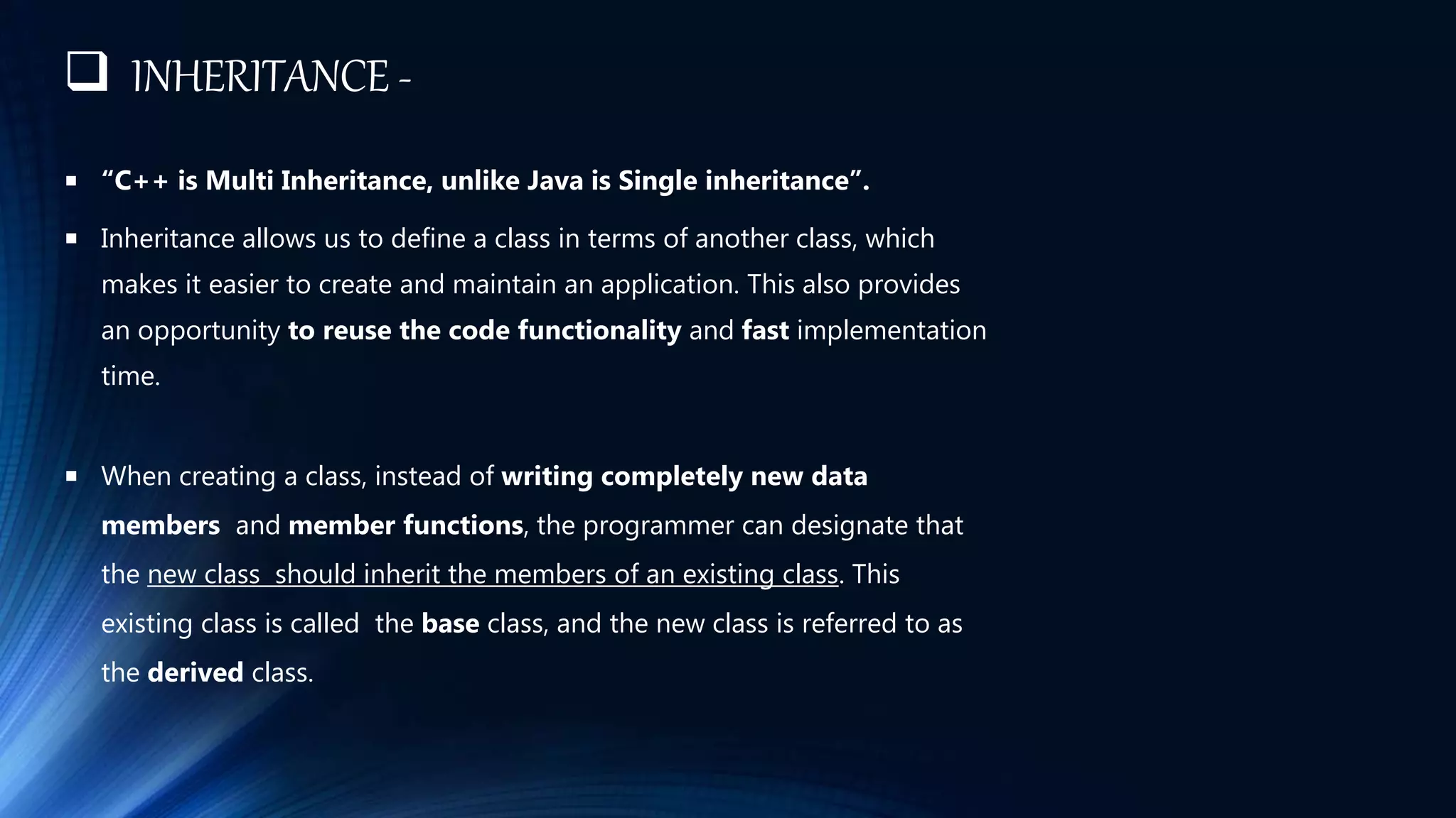  INHERITANCE -
 “C++ is Multi Inheritance, unlike Java is Single inheritance”.
 Inheritance allows us to define a class in terms of another class, which
makes it easier to create and maintain an application. This also provides
an opportunity to reuse the code functionality and fast implementation
time.
 When creating a class, instead of writing completely new data
members and member functions, the programmer can designate that
the new class should inherit the members of an existing class. This
existing class is called the base class, and the new class is referred to as
the derived class.
 