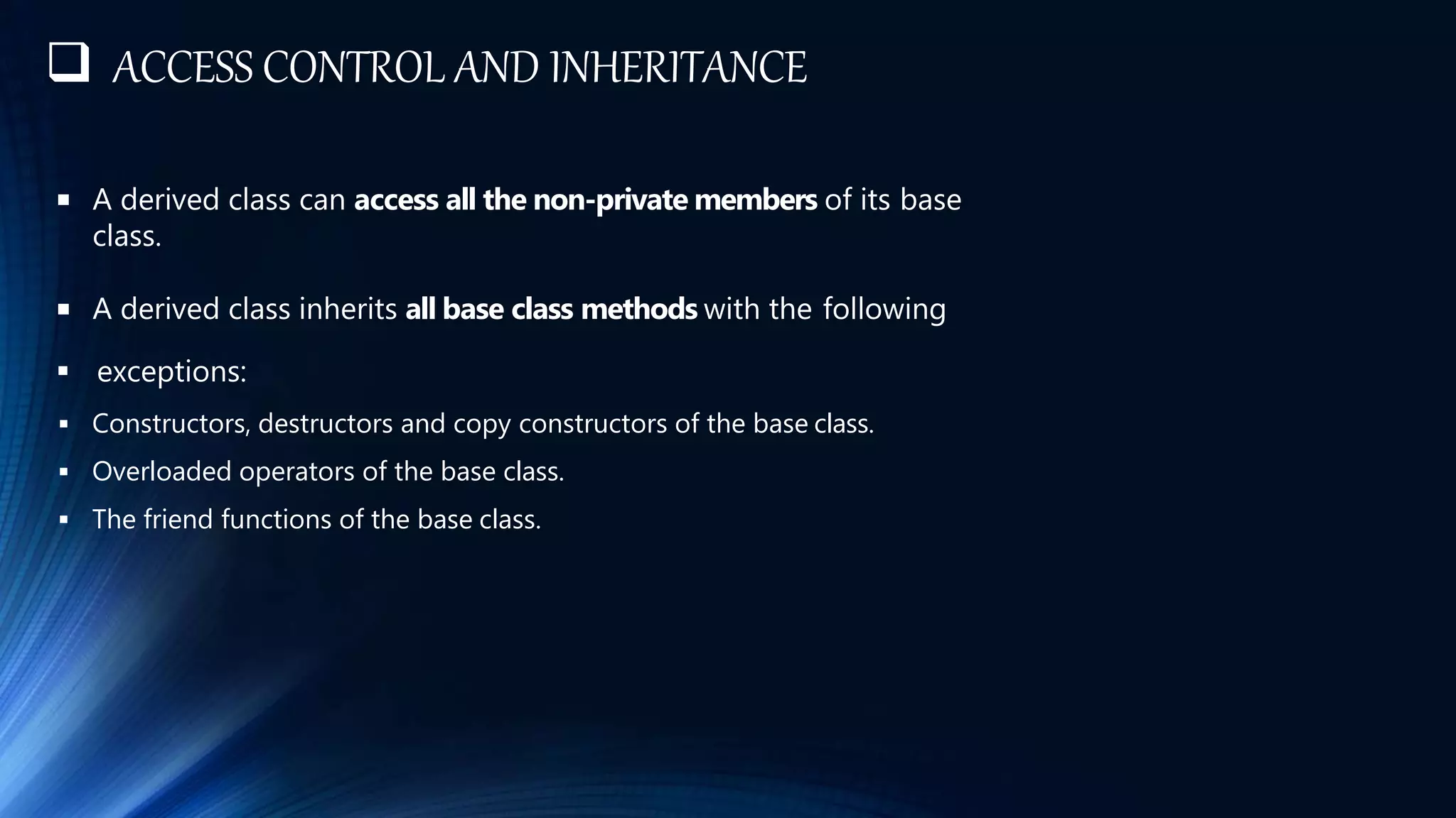  ACCESS CONTROL AND INHERITANCE
 A derived class can access all the non-private members of its base
class.
 A derived class inherits all base class methods with the following
 exceptions:
 Constructors, destructors and copy constructors of the base class.
 Overloaded operators of the base class.
 The friend functions of the base class.
 