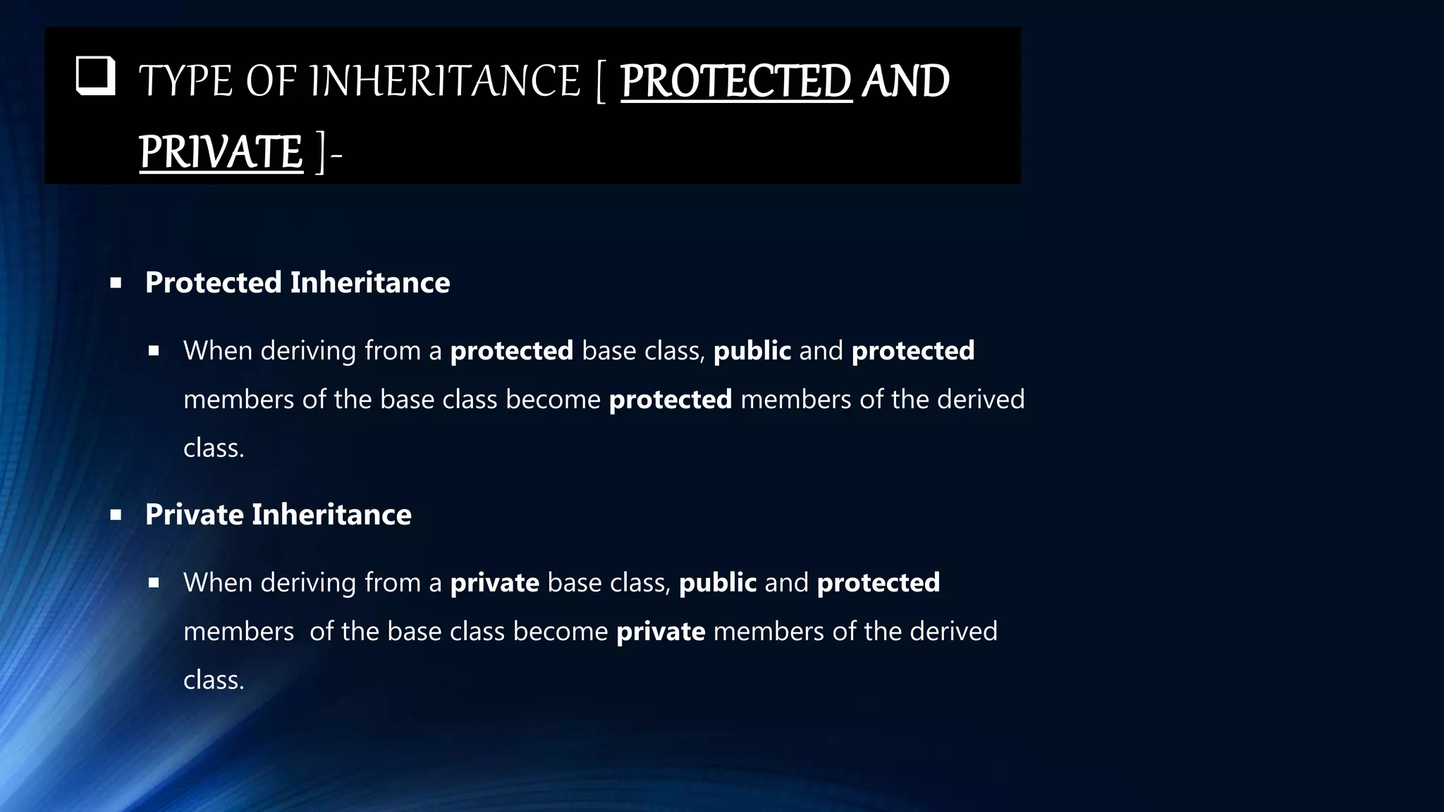  TYPE OF INHERITANCE [ PROTECTED AND
PRIVATE ]-
 Protected Inheritance
 When deriving from a protected base class, public and protected
members of the base class become protected members of the derived
class.
 Private Inheritance
 When deriving from a private base class, public and protected
members of the base class become private members of the derived
class.
 