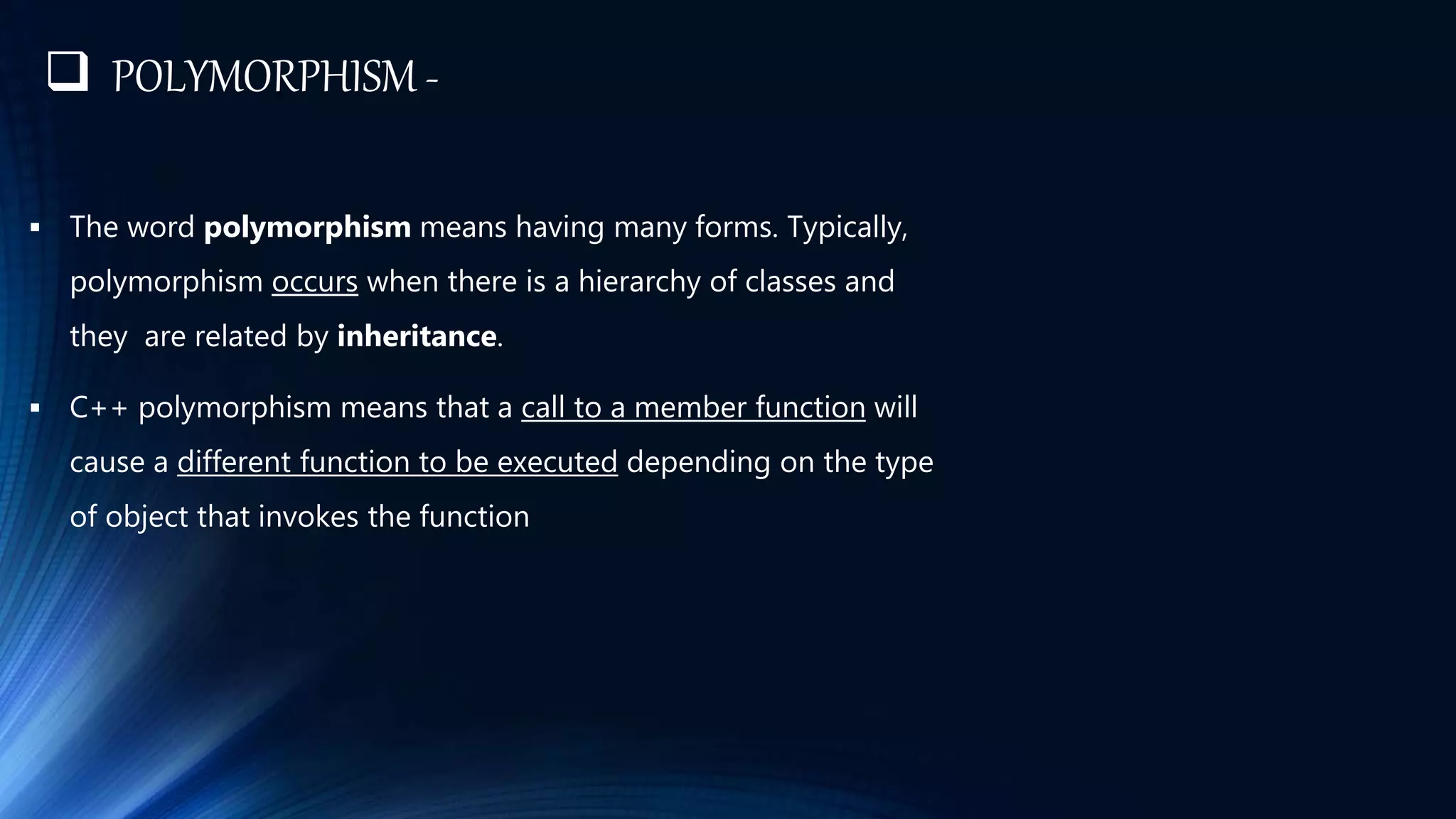  POLYMORPHISM -
 The word polymorphism means having many forms. Typically,
polymorphism occurs when there is a hierarchy of classes and
they are related by inheritance.
 C++ polymorphism means that a call to a member function will
cause a different function to be executed depending on the type
of object that invokes the function
 