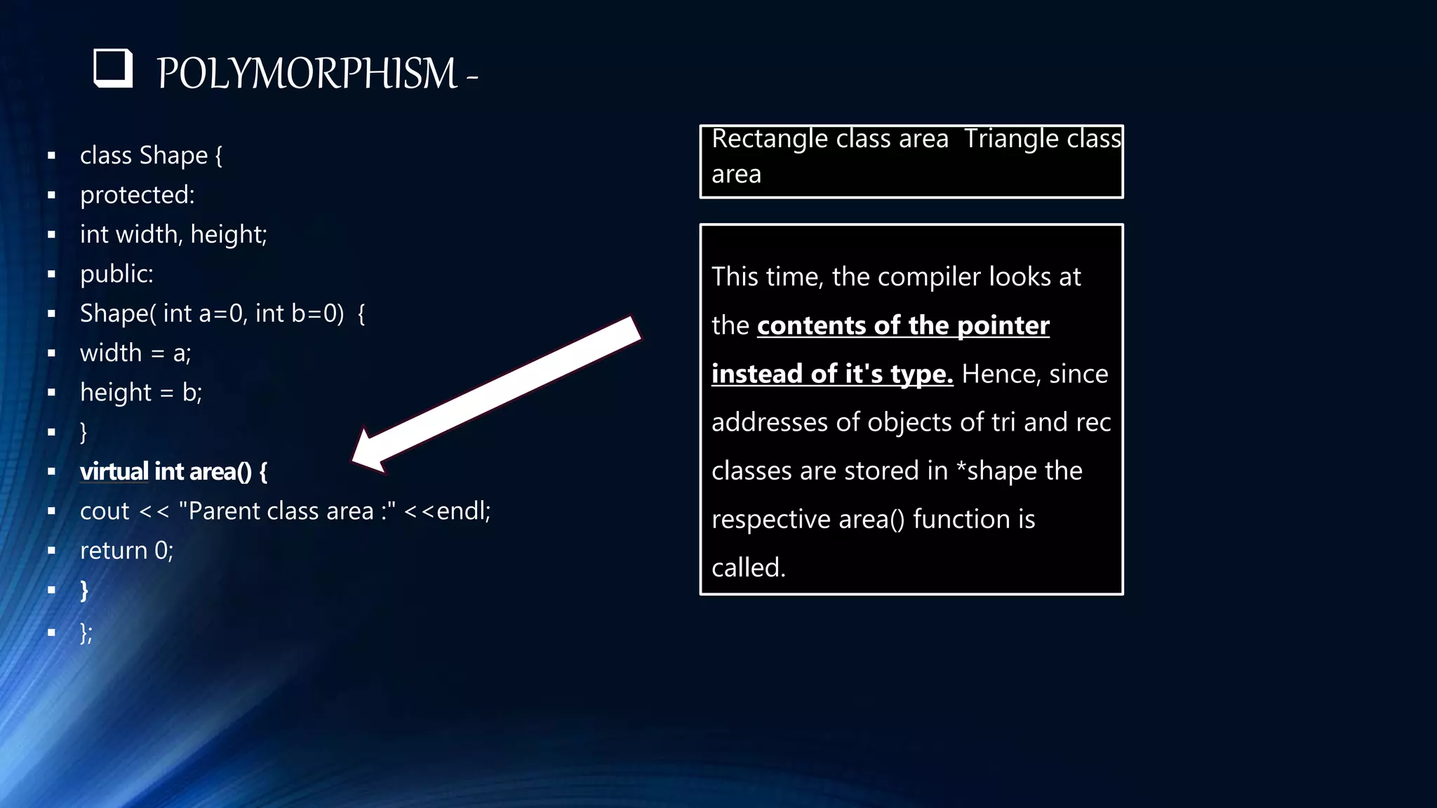  POLYMORPHISM -
 class Shape {
 protected:
 int width, height;
 public:
 Shape( int a=0, int b=0) {
 width = a;
 height = b;
 }
 virtual int area() {
 cout << "Parent class area :" <<endl;
 return 0;
 }
 };
Rectangle class area Triangle class
area
This time, the compiler looks at
the contents of the pointer
instead of it's type. Hence, since
addresses of objects of tri and rec
classes are stored in *shape the
respective area() function is
called.
 