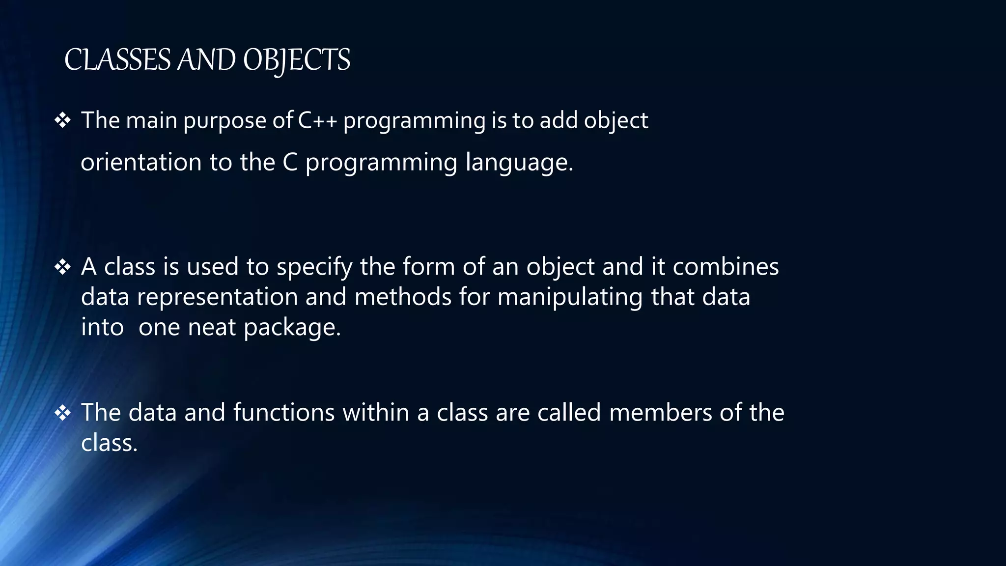 CLASSES AND OBJECTS
 The main purpose of C++ programming is to add object
orientation to the C programming language.
 A class is used to specify the form of an object and it combines
data representation and methods for manipulating that data
into one neat package.
 The data and functions within a class are called members of the
class.
 
