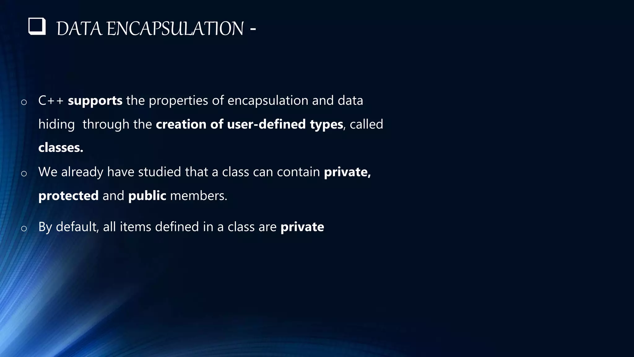 o C++ supports the properties of encapsulation and data
hiding through the creation of user-defined types, called
classes.
o We already have studied that a class can contain private,
protected and public members.
o By default, all items defined in a class are private
 DATA ENCAPSULATION -
 