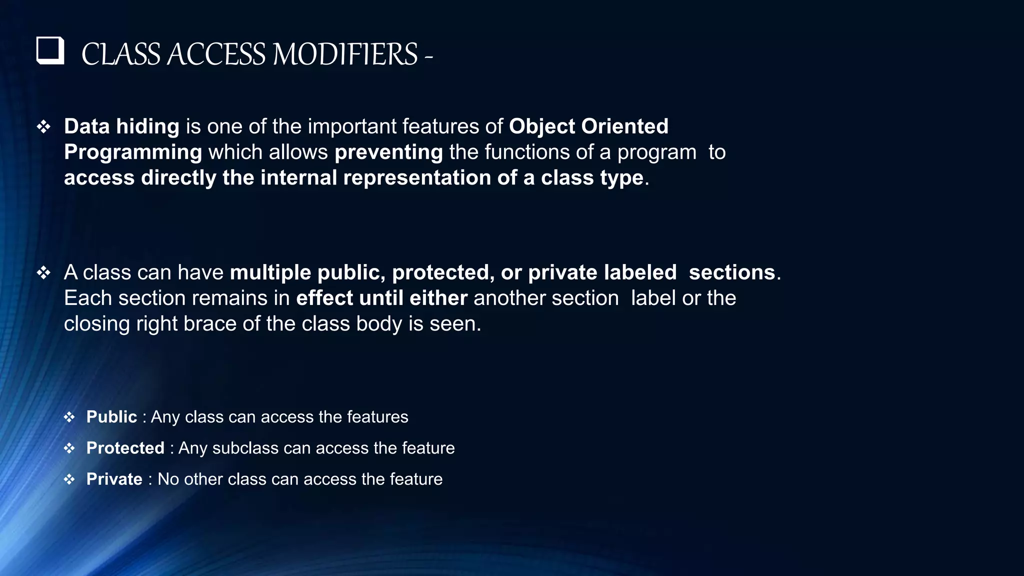  CLASS ACCESS MODIFIERS -
 Data hiding is one of the important features of Object Oriented
Programming which allows preventing the functions of a program to
access directly the internal representation of a class type.
 A class can have multiple public, protected, or private labeled sections.
Each section remains in effect until either another section label or the
closing right brace of the class body is seen.
 Public : Any class can access the features
 Protected : Any subclass can access the feature
 Private : No other class can access the feature
 