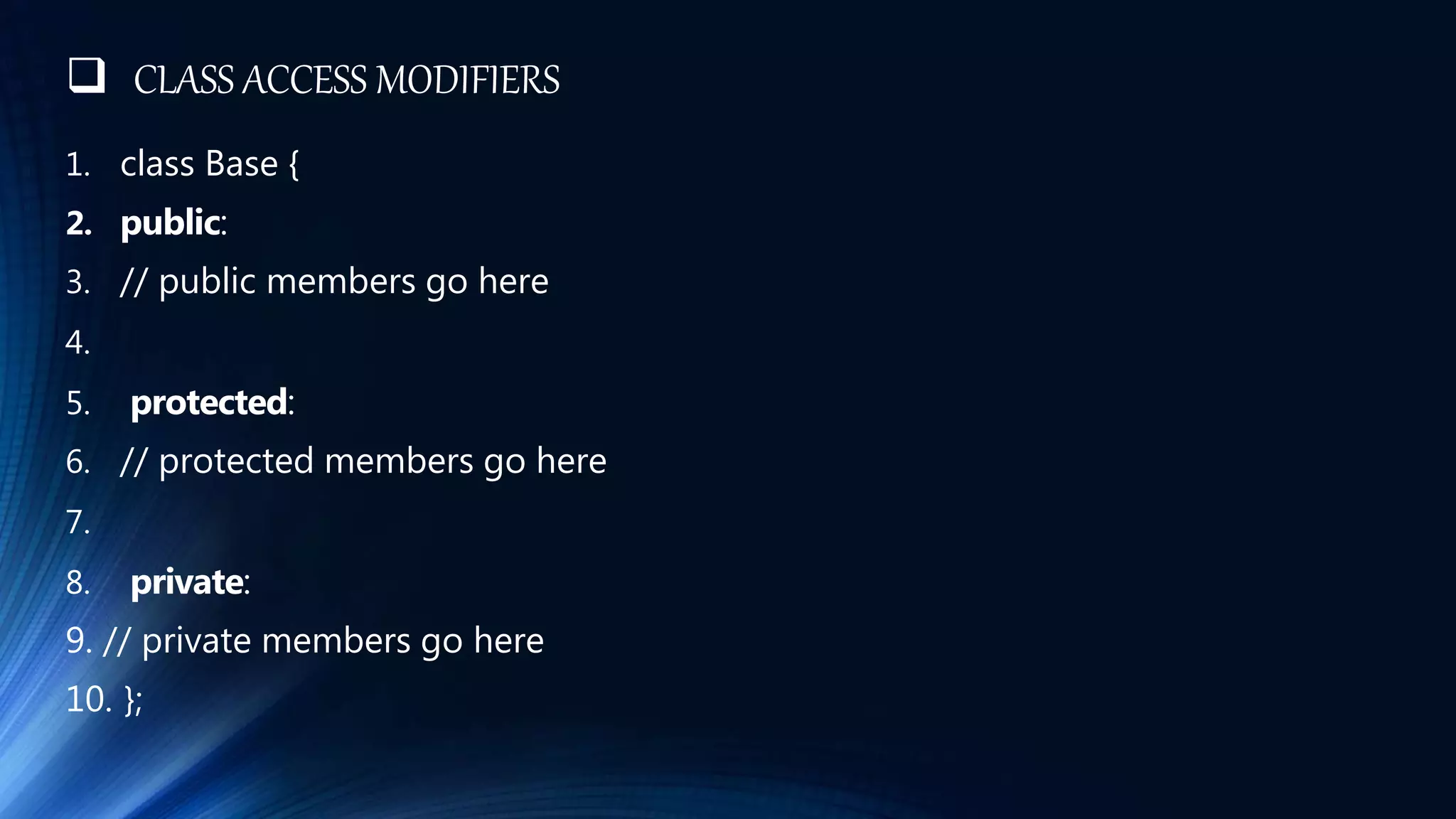  CLASS ACCESS MODIFIERS
1. class Base {
2. public:
3. // public members go here
4.
5. protected:
6. // protected members go here
7.
8. private:
9. // private members go here
10. };
 