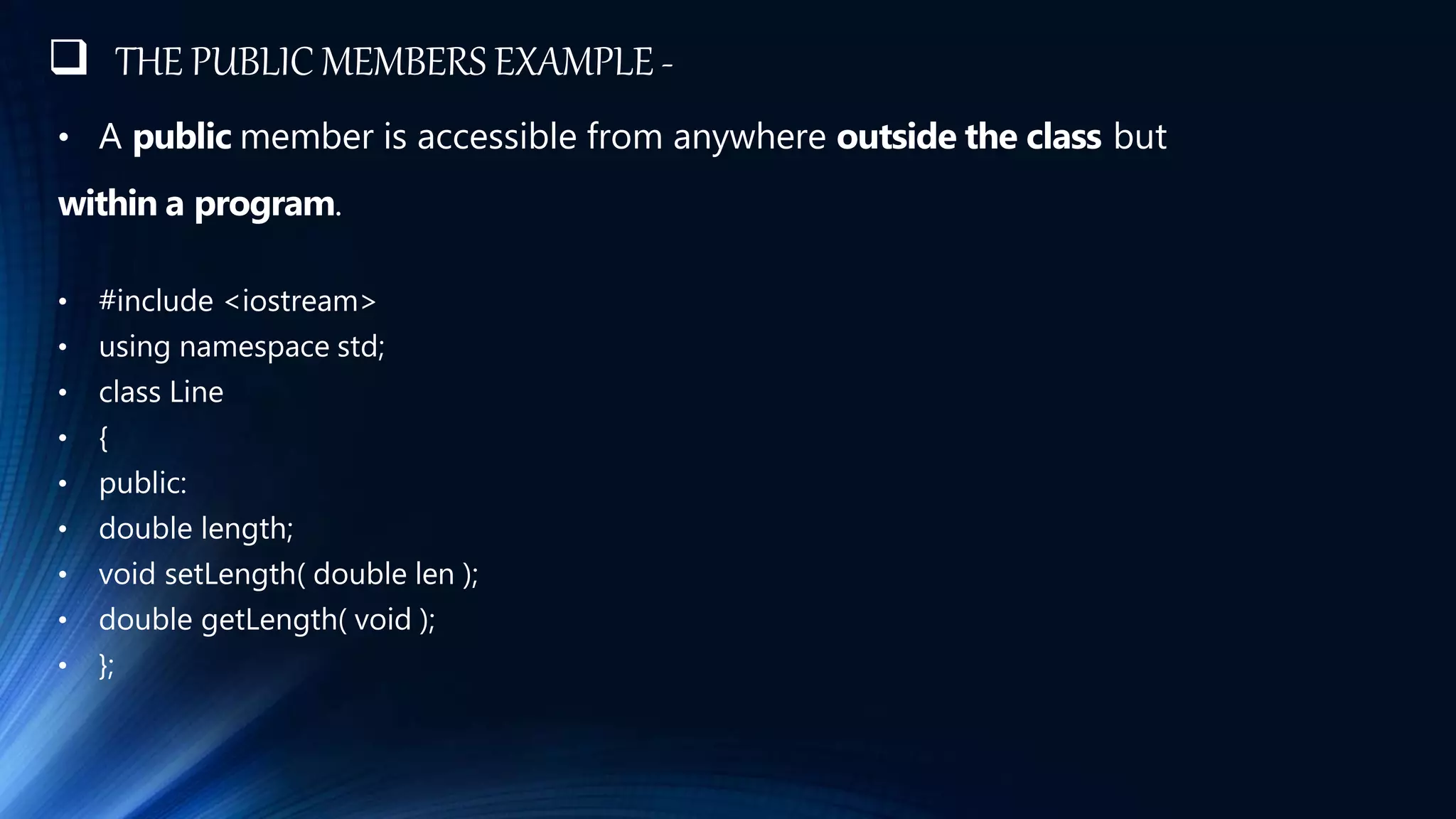 THE PUBLIC MEMBERS EXAMPLE -
• A public member is accessible from anywhere outside the class but
within a program.
• #include <iostream>
• using namespace std;
• class Line
• {
• public:
• double length;
• void setLength( double len );
• double getLength( void );
• };
 