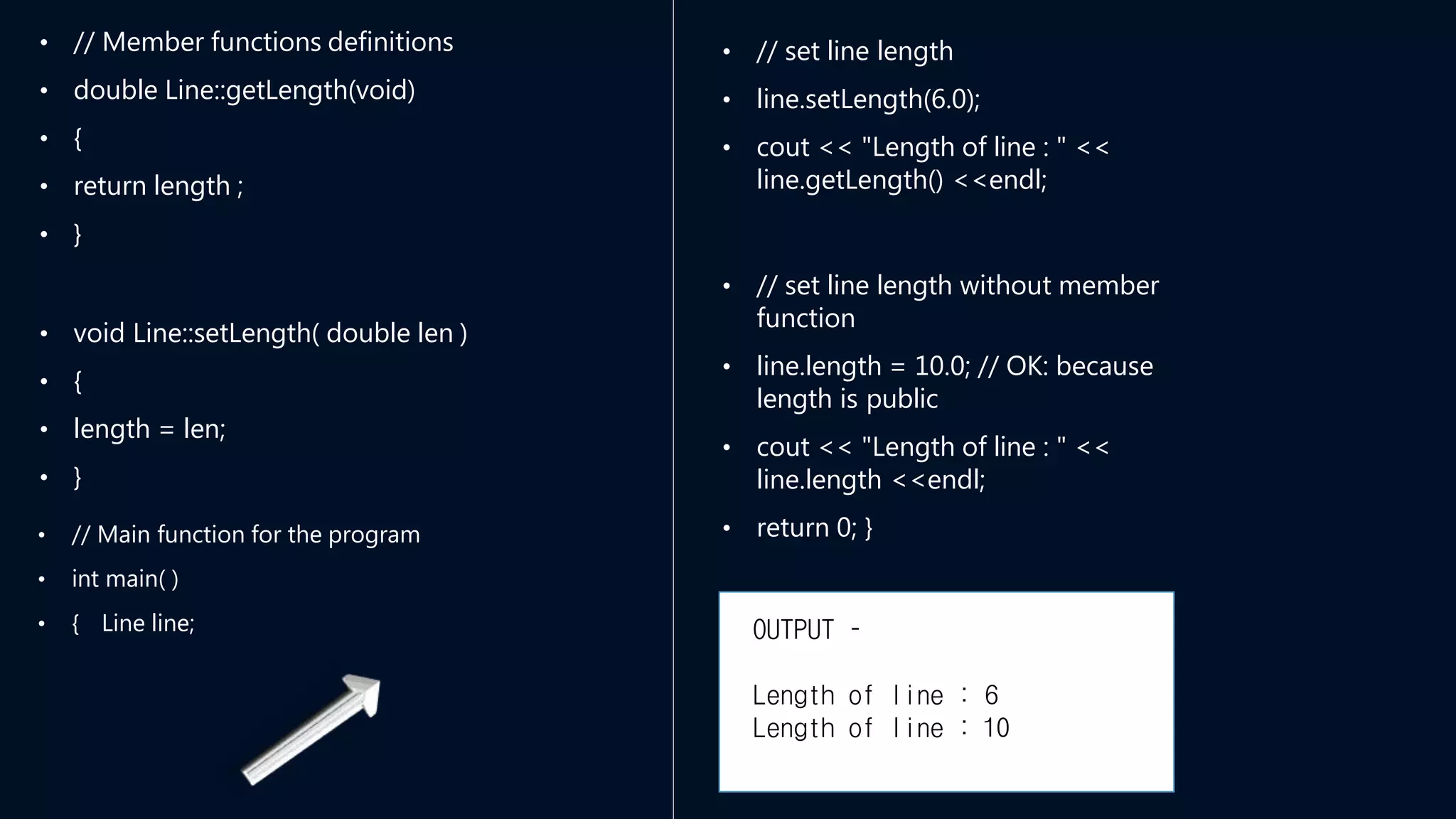 • // Member functions definitions
• double Line::getLength(void)
• {
• return length ;
• }
• void Line::setLength( double len )
• {
• length = len;
• }
• // Main function for the program
• int main( )
• { Line line;
• // set line length
• line.setLength(6.0);
• cout << "Length of line : " <<
line.getLength() <<endl;
• // set line length without member
function
• line.length = 10.0; // OK: because
length is public
• cout << "Length of line : " <<
line.length <<endl;
• return 0; }
OUTPUT –
Length of line : 6
Length of line : 10
 