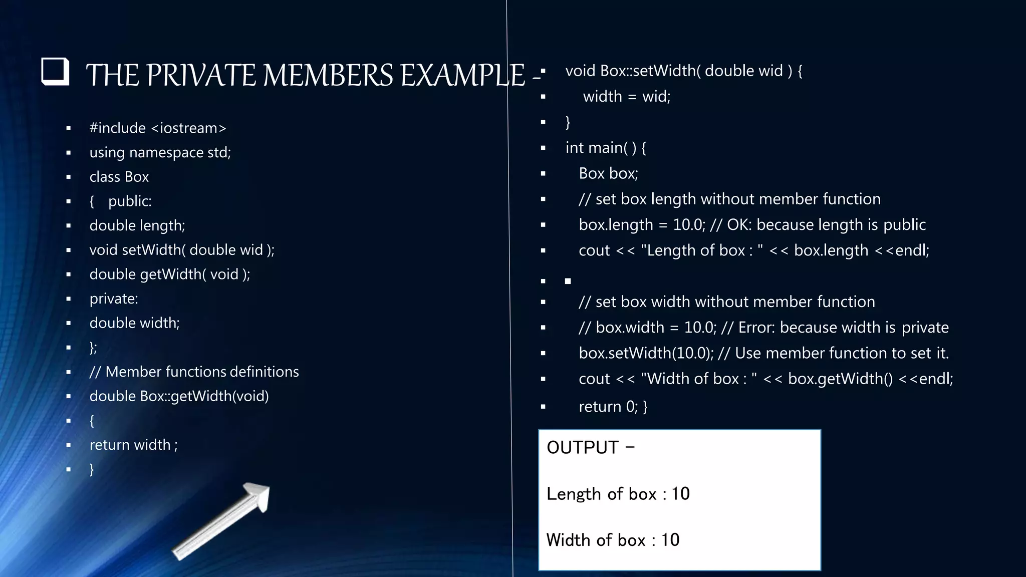  THE PRIVATE MEMBERS EXAMPLE -
 #include <iostream>
 using namespace std;
 class Box
 { public:
 double length;
 void setWidth( double wid );
 double getWidth( void );
 private:
 double width;
 };
 // Member functions definitions
 double Box::getWidth(void)
 {
 return width ;
 }
 void Box::setWidth( double wid ) {
 width = wid;
 }
 int main( ) {
 Box box;
 // set box length without member function
 box.length = 10.0; // OK: because length is public
 cout << "Length of box : " << box.length <<endl;
 
 // set box width without member function
 // box.width = 10.0; // Error: because width is private
 box.setWidth(10.0); // Use member function to set it.
 cout << "Width of box : " << box.getWidth() <<endl;
 return 0; }
OUTPUT –
Length of box : 10
Width of box : 10
 