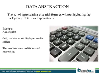 DATAABSTRACTION
The act of representing essential features without including the
background details or explanations.
Example:
A calculator
Only the results are displayed on the
screen
The user is unaware of its internal
processing
 