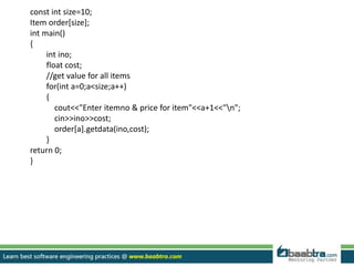 const int size=10;
Item order[size];
int main()
{
int ino;
float cost;
//get value for all items
for(int a=0;a<size;a++)
{
cout<<"Enter itemno & price for item"<<a+1<<"n";
cin>>ino>>cost;
order[a].getdata(ino,cost);
}
return 0;
}
 