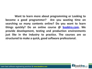 Want to learn more about programming or Looking to
become a good programmer? Are you wasting time on
searching so many contents online? Do you want to learn
things quickly? Do an online course @ baabtra.com. We
provide development, testing and production environments
just like in the industry to practice. The courses are so
structured to make a quick, good software professional.
 