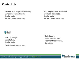 Contact Us
Emarald Mall (Big Bazar Building)
Mavoor Road, Kozhikode,
Kerala, India.
Ph: + 91 – 495 40 25 550
NC Complex, Near Bus Stand
Mukkam, Kozhikode,
Kerala, India.
Ph: + 91 – 495 40 25 550
Cafit Square,
Hilite Business Park,
Near Pantheerankavu,
Kozhikode
Start up Village
Eranakulam,
Kerala, India.
Email: info@baabtra.com
 