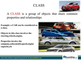 CLASS
A CLASS is a group of objects that share common
properties and relationships
Example: a CAR can be considered as
a class.
Objects in this class involves the
steering,wheels,engine.
Properties involve the
company,color,model,speed,engine
capacity,etc
 