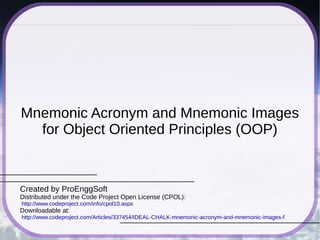 Mnemonic Acronym and Mnemonic Images
for Object Oriented Principles (OOP)
Created by ProEnggSoft
Distributed under the Code Project Open License (CPOL):
http://www.codeproject.com/info/cpol10.aspx
Downloadable at:
http://www.codeproject.com/Articles/337454/IDEAL-CHALK-mnemonic-acronym-and-mnemonic-images-f
 