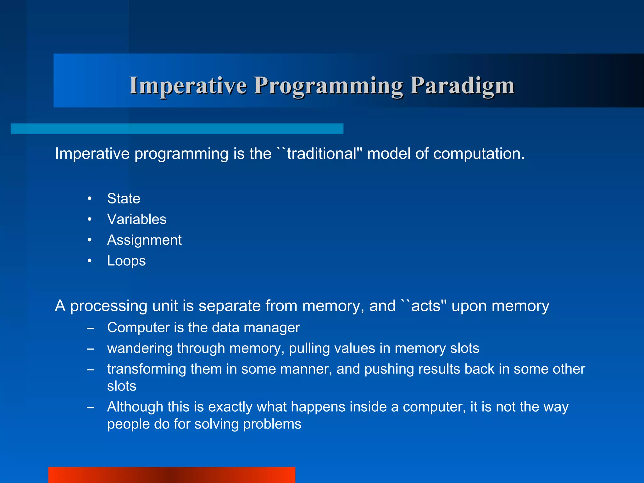 Imperative Programming Paradigm

Imperative programming is the ``traditional'' model of computation.

    •   State
    •   Variables
    •   Assignment
    •   Loops


A processing unit is separate from memory, and ``acts'' upon memory
    – Computer is the data manager
    – wandering through memory, pulling values in memory slots
    – transforming them in some manner, and pushing results back in some other
      slots
    – Although this is exactly what happens inside a computer, it is not the way
      people do for solving problems
 
