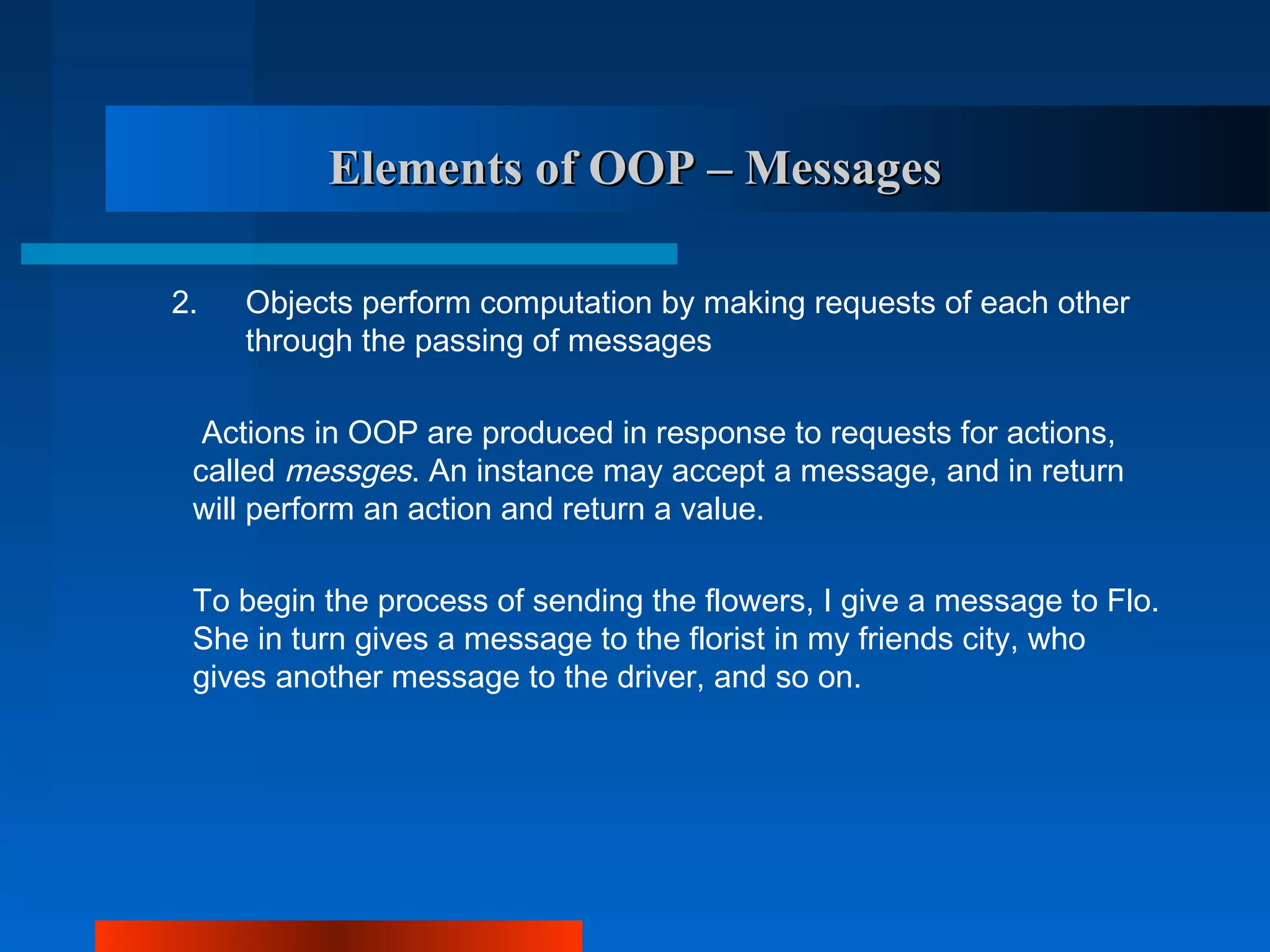 Elements of OOP – Messages

2.   Objects perform computation by making requests of each other
     through the passing of messages

  Actions in OOP are produced in response to requests for actions,
 called messges. An instance may accept a message, and in return
 will perform an action and return a value.

 To begin the process of sending the flowers, I give a message to Flo.
 She in turn gives a message to the florist in my friends city, who
 gives another message to the driver, and so on.
 