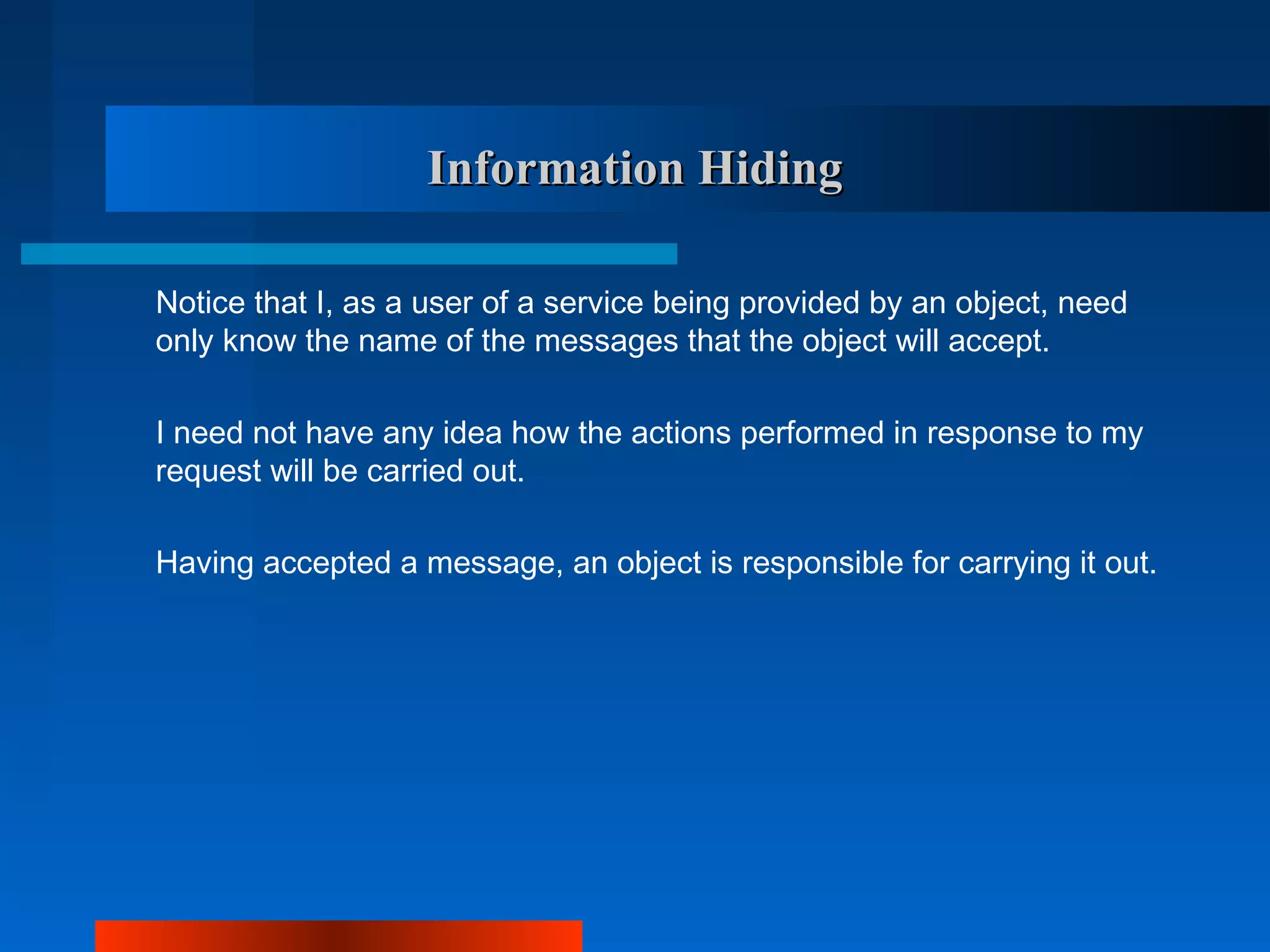 Information Hiding

Notice that I, as a user of a service being provided by an object, need
only know the name of the messages that the object will accept.

I need not have any idea how the actions performed in response to my
request will be carried out.

Having accepted a message, an object is responsible for carrying it out.
 
