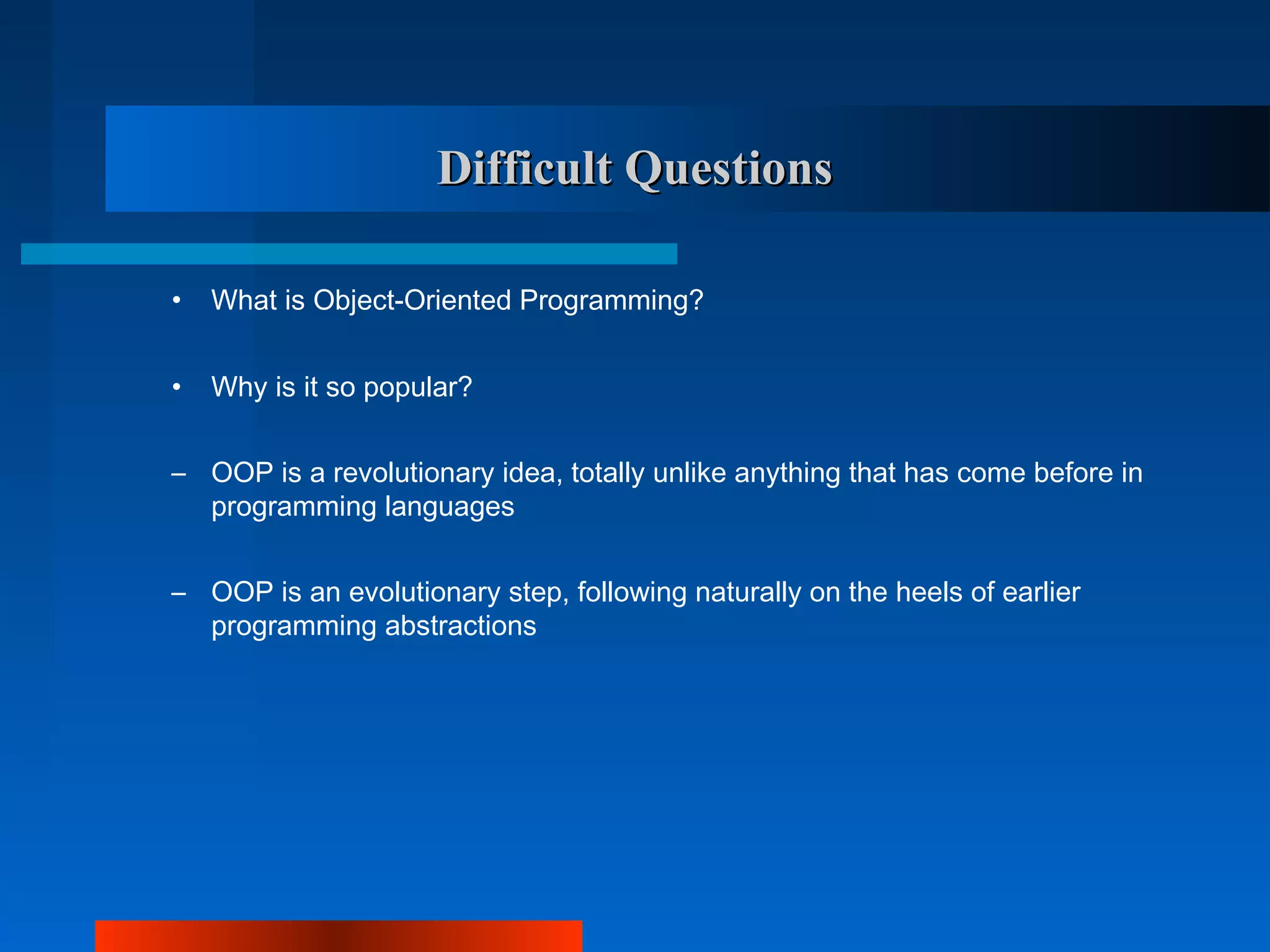 Difficult Questions

•   What is Object-Oriented Programming?


•   Why is it so popular?


– OOP is a revolutionary idea, totally unlike anything that has come before in
  programming languages


– OOP is an evolutionary step, following naturally on the heels of earlier
  programming abstractions
 