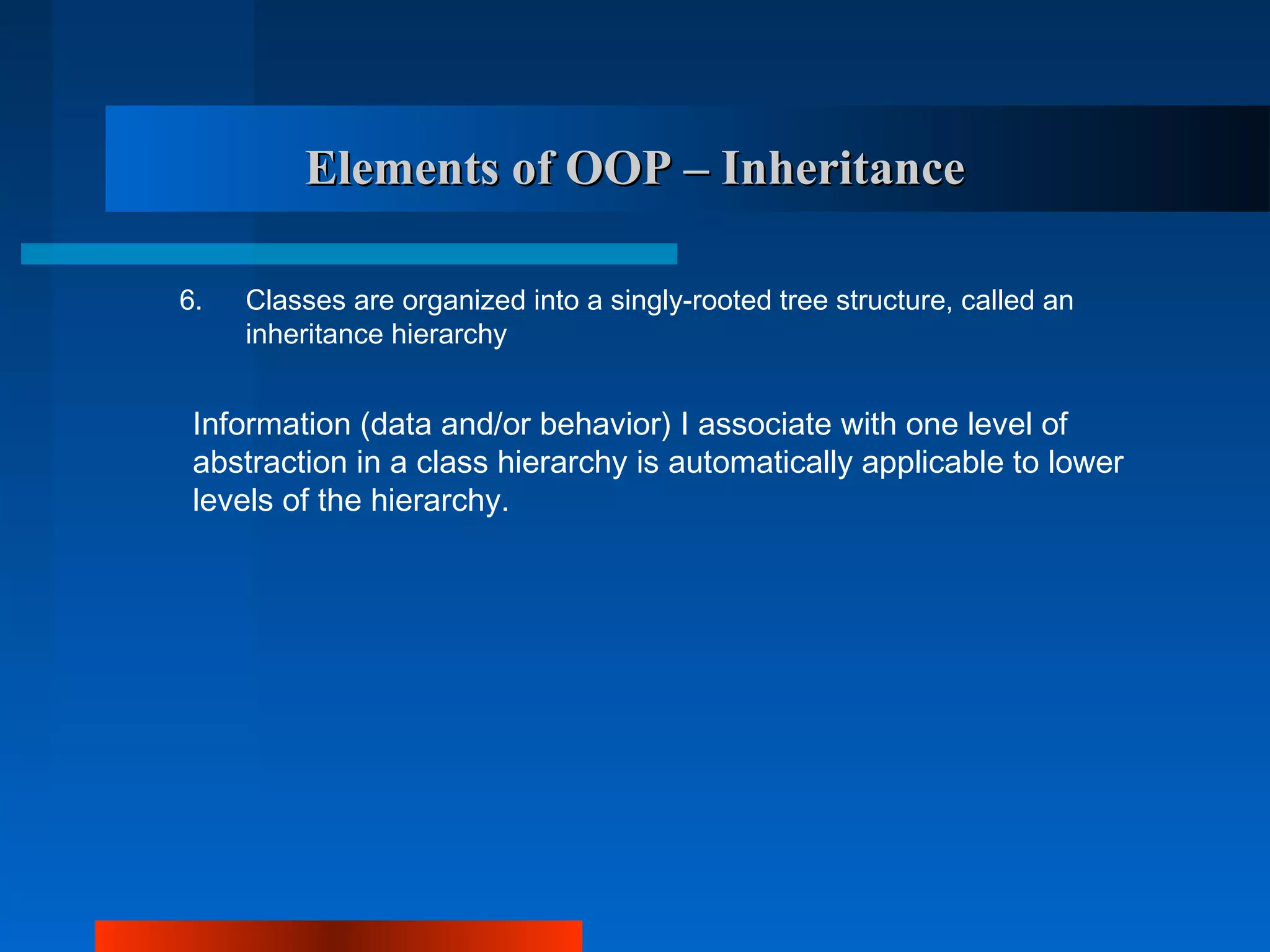 Elements of OOP – Inheritance

6.   Classes are organized into a singly-rooted tree structure, called an
     inheritance hierarchy


 Information (data and/or behavior) I associate with one level of
 abstraction in a class hierarchy is automatically applicable to lower
 levels of the hierarchy.
 