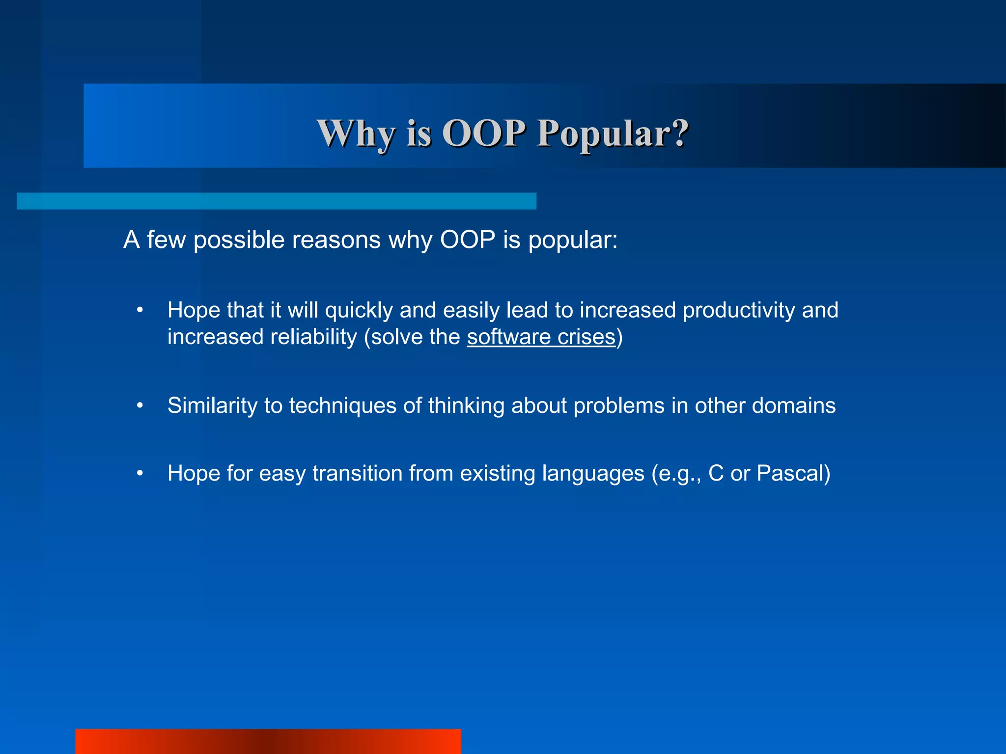 Why is OOP Popular?

A few possible reasons why OOP is popular:

 •   Hope that it will quickly and easily lead to increased productivity and
     increased reliability (solve the software crises)


 •   Similarity to techniques of thinking about problems in other domains


 •   Hope for easy transition from existing languages (e.g., C or Pascal)
 