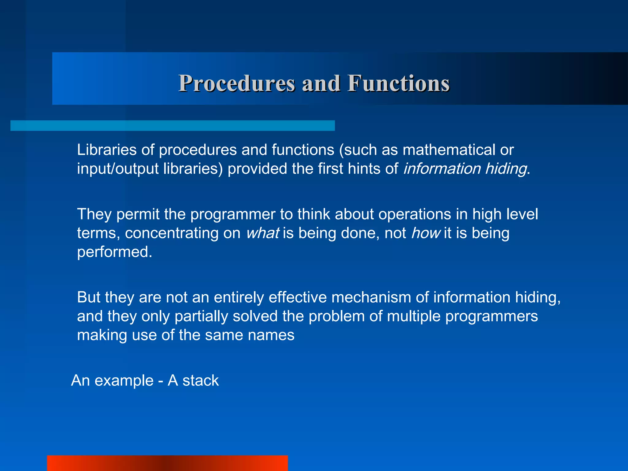 Procedures and Functions

Libraries of procedures and functions (such as mathematical or
input/output libraries) provided the first hints of information hiding.

They permit the programmer to think about operations in high level
terms, concentrating on what is being done, not how it is being
performed.

But they are not an entirely effective mechanism of information hiding,
and they only partially solved the problem of multiple programmers
making use of the same names

An example - A stack
 