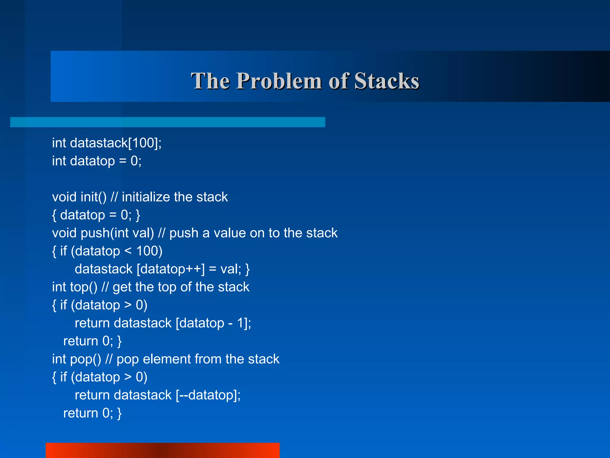 The Problem of Stacks

int datastack[100];
int datatop = 0;

void init() // initialize the stack
{ datatop = 0; }
void push(int val) // push a value on to the stack
{ if (datatop < 100)
      datastack [datatop++] = val; }
int top() // get the top of the stack
{ if (datatop > 0)
      return datastack [datatop - 1];
   return 0; }
int pop() // pop element from the stack
{ if (datatop > 0)
      return datastack [--datatop];
   return 0; }
 