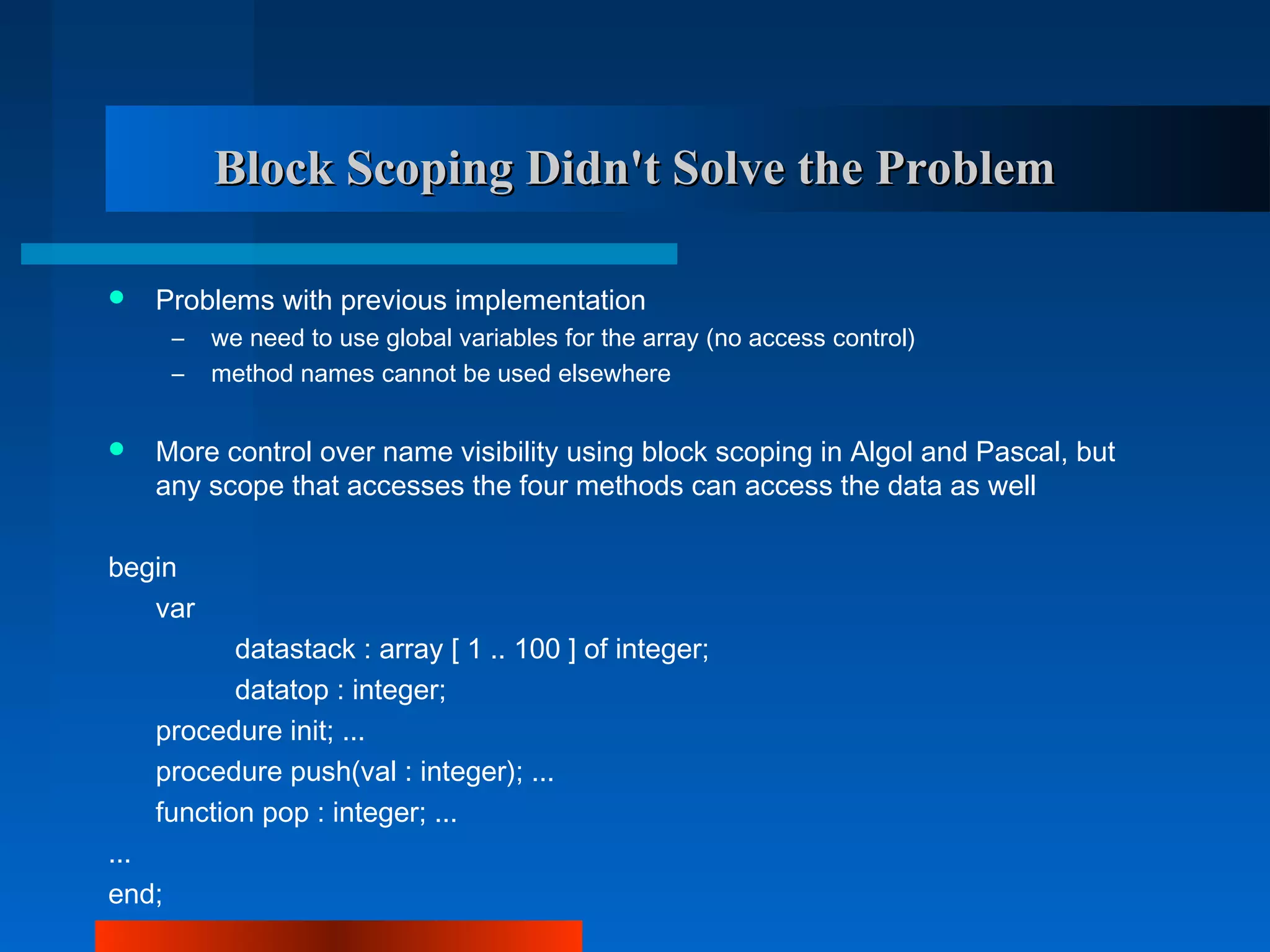 Block Scoping Didn't Solve the Problem

   Problems with previous implementation
       –   we need to use global variables for the array (no access control)
       –   method names cannot be used elsewhere


   More control over name visibility using block scoping in Algol and Pascal, but
    any scope that accesses the four methods can access the data as well

begin
   var
           datastack : array [ 1 .. 100 ] of integer;
           datatop : integer;
    procedure init; ...
    procedure push(val : integer); ...
    function pop : integer; ...
...
end;
 