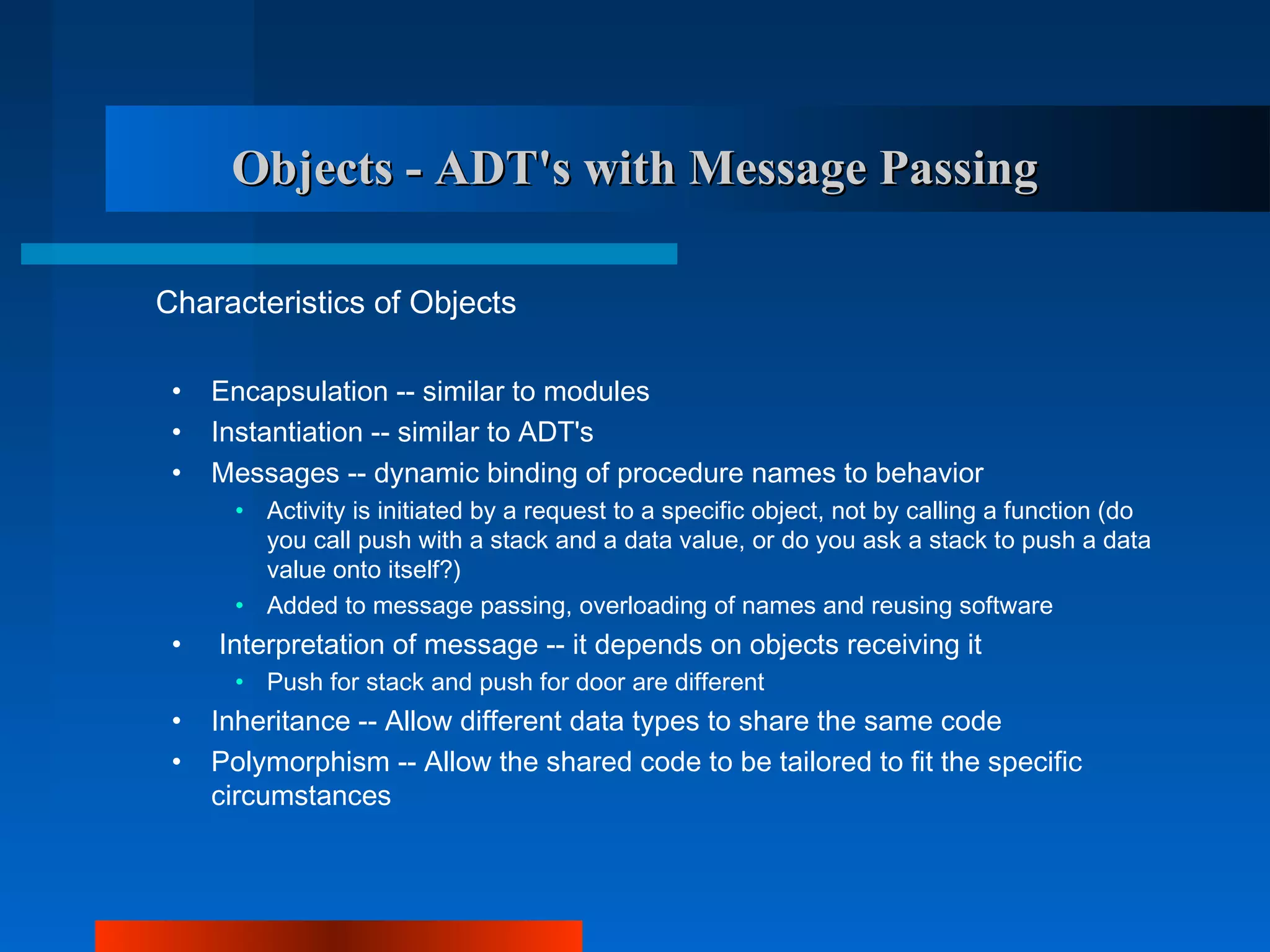 Objects - ADT's with Message Passing

Characteristics of Objects

 •   Encapsulation -- similar to modules
 •   Instantiation -- similar to ADT's
 •   Messages -- dynamic binding of procedure names to behavior
      • Activity is initiated by a request to a specific object, not by calling a function (do
        you call push with a stack and a data value, or do you ask a stack to push a data
        value onto itself?)
      • Added to message passing, overloading of names and reusing software
 •   Interpretation of message -- it depends on objects receiving it
      • Push for stack and push for door are different
 •   Inheritance -- Allow different data types to share the same code
 •   Polymorphism -- Allow the shared code to be tailored to fit the specific
     circumstances
 