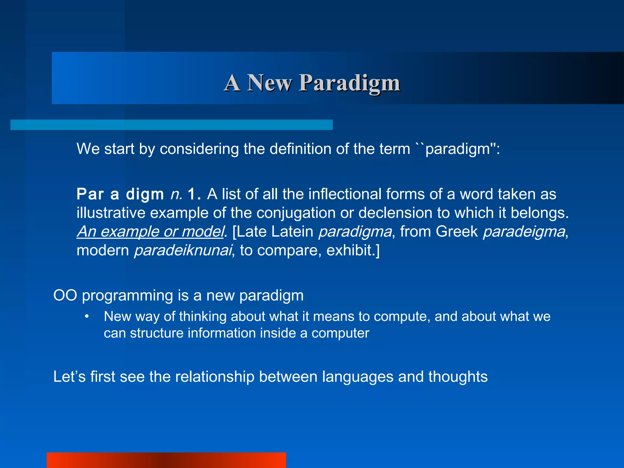A New Paradigm

   We start by considering the definition of the term ``paradigm'':

   Par a digm n. 1. A list of all the inflectional forms of a word taken as
   illustrative example of the conjugation or declension to which it belongs.
   An example or model. [Late Latein paradigma, from Greek paradeigma,
   modern paradeiknunai, to compare, exhibit.]

OO programming is a new paradigm
    •   New way of thinking about what it means to compute, and about what we
        can structure information inside a computer


Let’s first see the relationship between languages and thoughts
 
