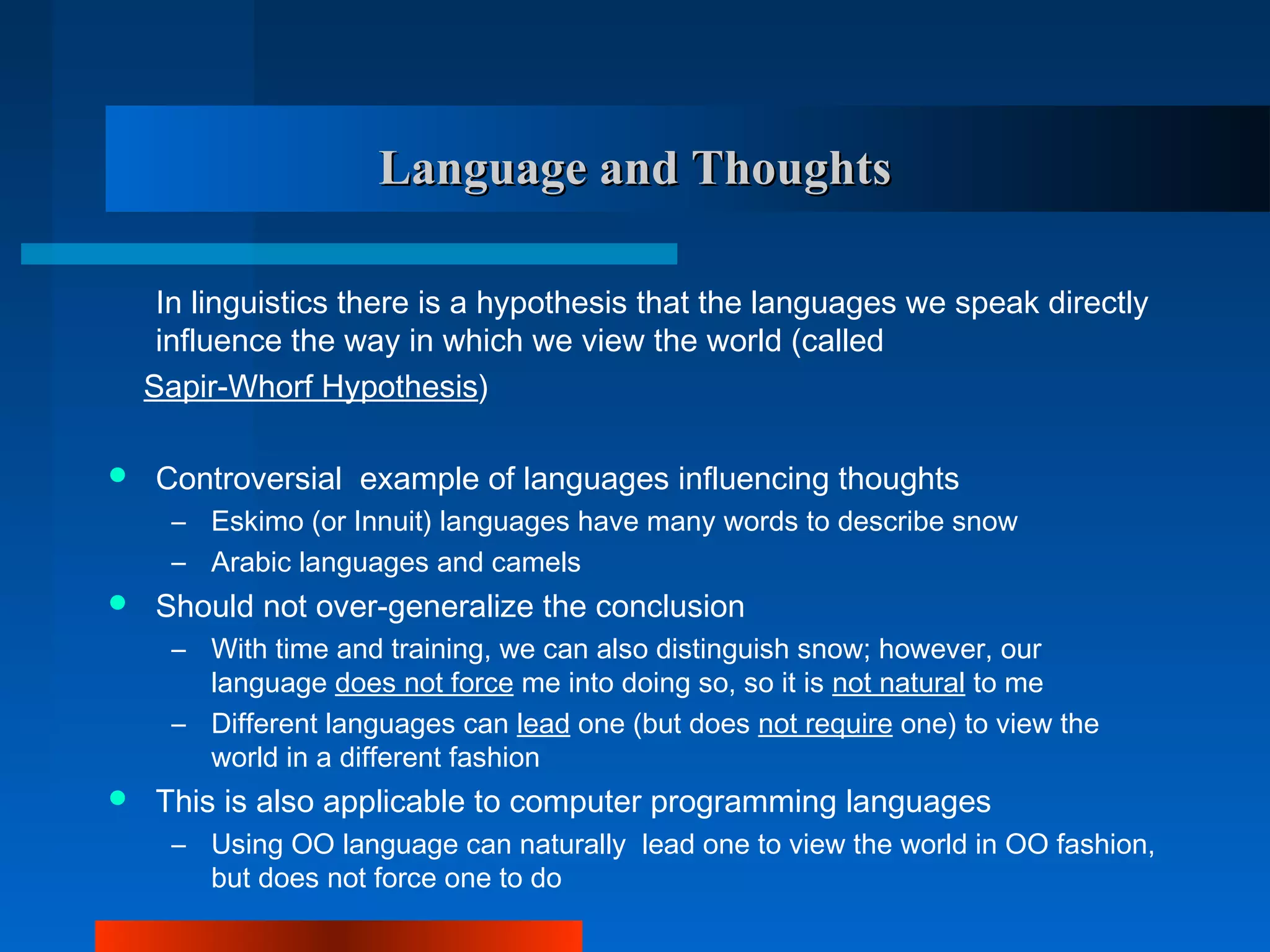 Language and Thoughts

     In linguistics there is a hypothesis that the languages we speak directly
     influence the way in which we view the world (called
    Sapir-Whorf Hypothesis)

   Controversial example of languages influencing thoughts
      – Eskimo (or Innuit) languages have many words to describe snow
      – Arabic languages and camels
   Should not over-generalize the conclusion
      – With time and training, we can also distinguish snow; however, our
        language does not force me into doing so, so it is not natural to me
      – Different languages can lead one (but does not require one) to view the
        world in a different fashion
   This is also applicable to computer programming languages
      – Using OO language can naturally lead one to view the world in OO fashion,
        but does not force one to do
 