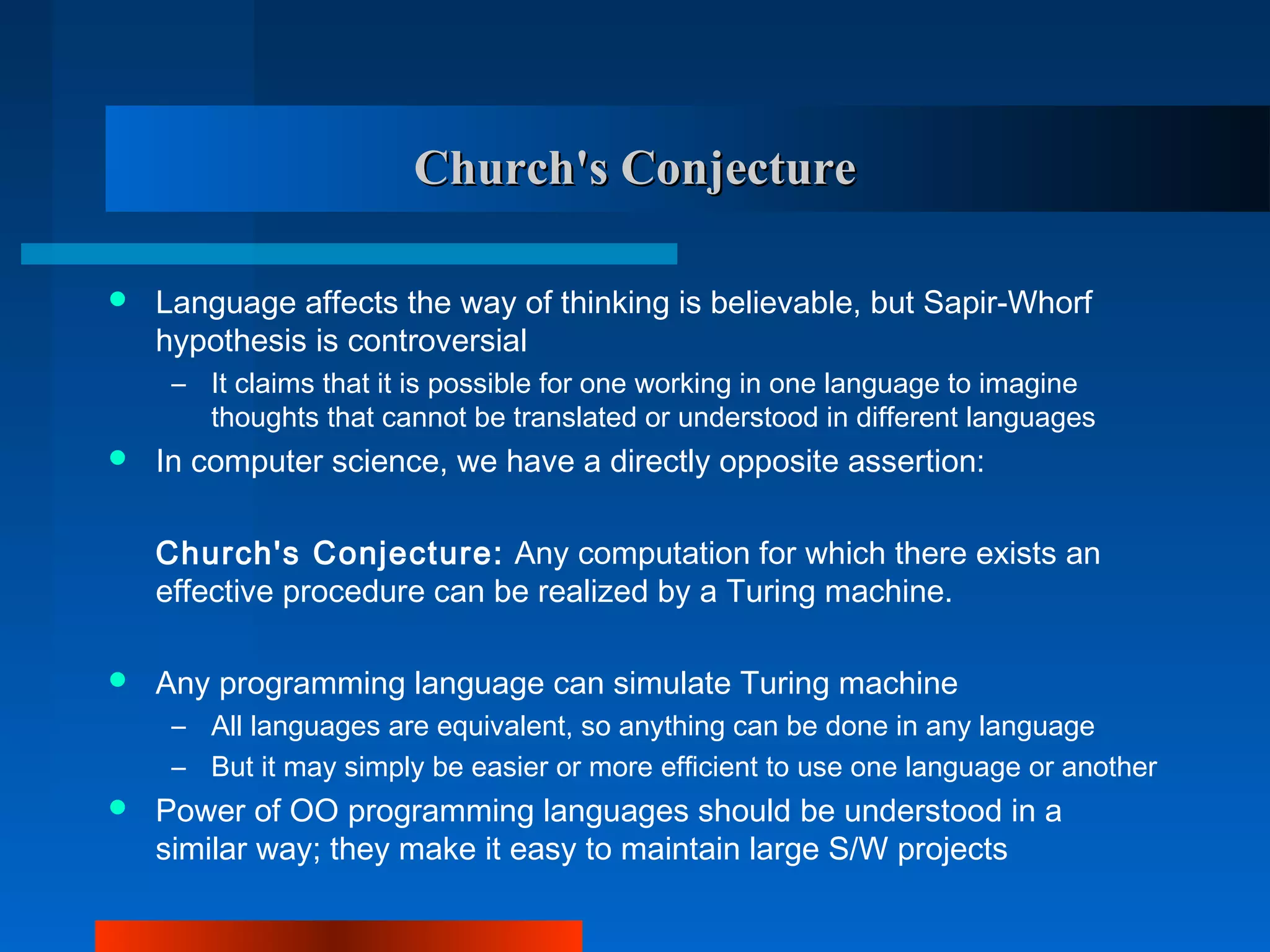 Church's Conjecture

   Language affects the way of thinking is believable, but Sapir-Whorf
    hypothesis is controversial
     – It claims that it is possible for one working in one language to imagine
       thoughts that cannot be translated or understood in different languages
   In computer science, we have a directly opposite assertion:

    Church's Conjecture: Any computation for which there exists an
    effective procedure can be realized by a Turing machine.

   Any programming language can simulate Turing machine
     – All languages are equivalent, so anything can be done in any language
     – But it may simply be easier or more efficient to use one language or another
   Power of OO programming languages should be understood in a
    similar way; they make it easy to maintain large S/W projects
 