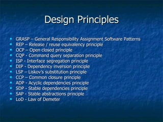 Design Principles GRASP – General Responsibility Assignment Software Patterns REP – Release / reuse equivalency principle  OCP – Open closed principle CQP - Command query separation principle ISP - Interface segregation principle DIP - Dependency inversion principle LSP – Liskov’s substitution principle CCP – Common closure principle ADP - Acyclic dependencies principle SDP - Stable dependencies principle SAP - Stable abstractions principle LoD - Law of Demeter 