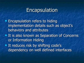 Encapsulation Encapsulation refers to hiding implementation details such as object’s behaviors and attributes It is also known as Separation of Concerns or Information Hiding It reduces risk by shifting code’s dependency on well defined interfaces 