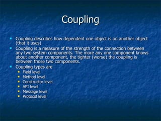 Coupling Coupling describes how dependent one object is on another object (that it uses) Coupling is a measure of the strength of the connection between any two system components. The more any one component knows about another component, the tighter (worse) the coupling is between those two components.  Coupling types are Field level Method level Constructor level API level Message level Protocol level 