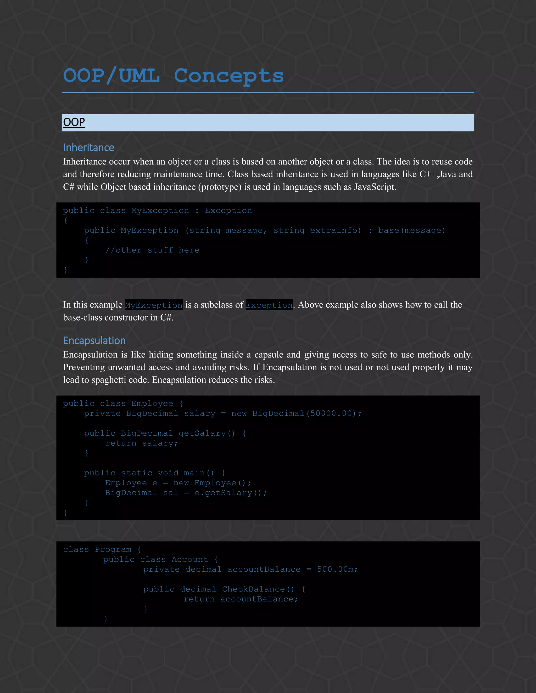 OOP/UML Concepts
OOP
Inheritance
Inheritance occur when an object or a class is based on another object or a class. The idea is to reuse code
and therefore reducing maintenance time. Class based inheritance is used in languages like C++,Java and
C# while Object based inheritance (prototype) is used in languages such as JavaScript.
public class MyException : Exception
{
public MyException (string message, string extrainfo) : base(message)
{
//other stuff here
}
}
In this example MyException is a subclass of Exception. Above example also shows how to call the
base-class constructor in C#.
Encapsulation
Encapsulation is like hiding something inside a capsule and giving access to safe to use methods only.
Preventing unwanted access and avoiding risks. If Encapsulation is not used or not used properly it may
lead to spaghetti code. Encapsulation reduces the risks.
public class Employee {
private BigDecimal salary = new BigDecimal(50000.00);
public BigDecimal getSalary() {
return salary;
}
public static void main() {
Employee e = new Employee();
BigDecimal sal = e.getSalary();
}
}
class Program {
public class Account {
private decimal accountBalance = 500.00m;
public decimal CheckBalance() {
return accountBalance;
}
}
 
