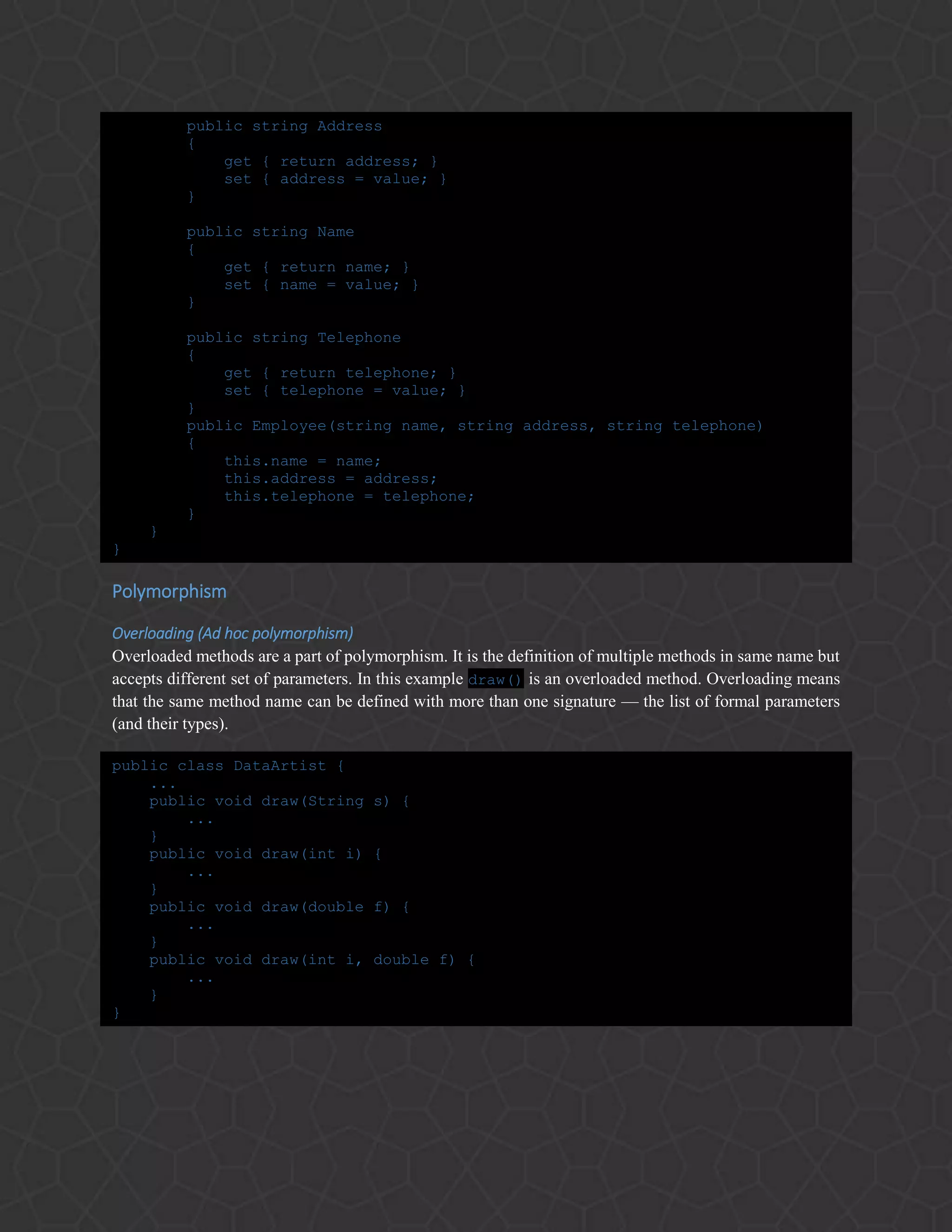 public string Address
{
get { return address; }
set { address = value; }
}
public string Name
{
get { return name; }
set { name = value; }
}
public string Telephone
{
get { return telephone; }
set { telephone = value; }
}
public Employee(string name, string address, string telephone)
{
this.name = name;
this.address = address;
this.telephone = telephone;
}
}
}
Polymorphism
Overloading (Ad hoc polymorphism)
Overloaded methods are a part of polymorphism. It is the definition of multiple methods in same name but
accepts different set of parameters. In this example draw() is an overloaded method. Overloading means
that the same method name can be defined with more than one signature — the list of formal parameters
(and their types).
public class DataArtist {
...
public void draw(String s) {
...
}
public void draw(int i) {
...
}
public void draw(double f) {
...
}
public void draw(int i, double f) {
...
}
}
 