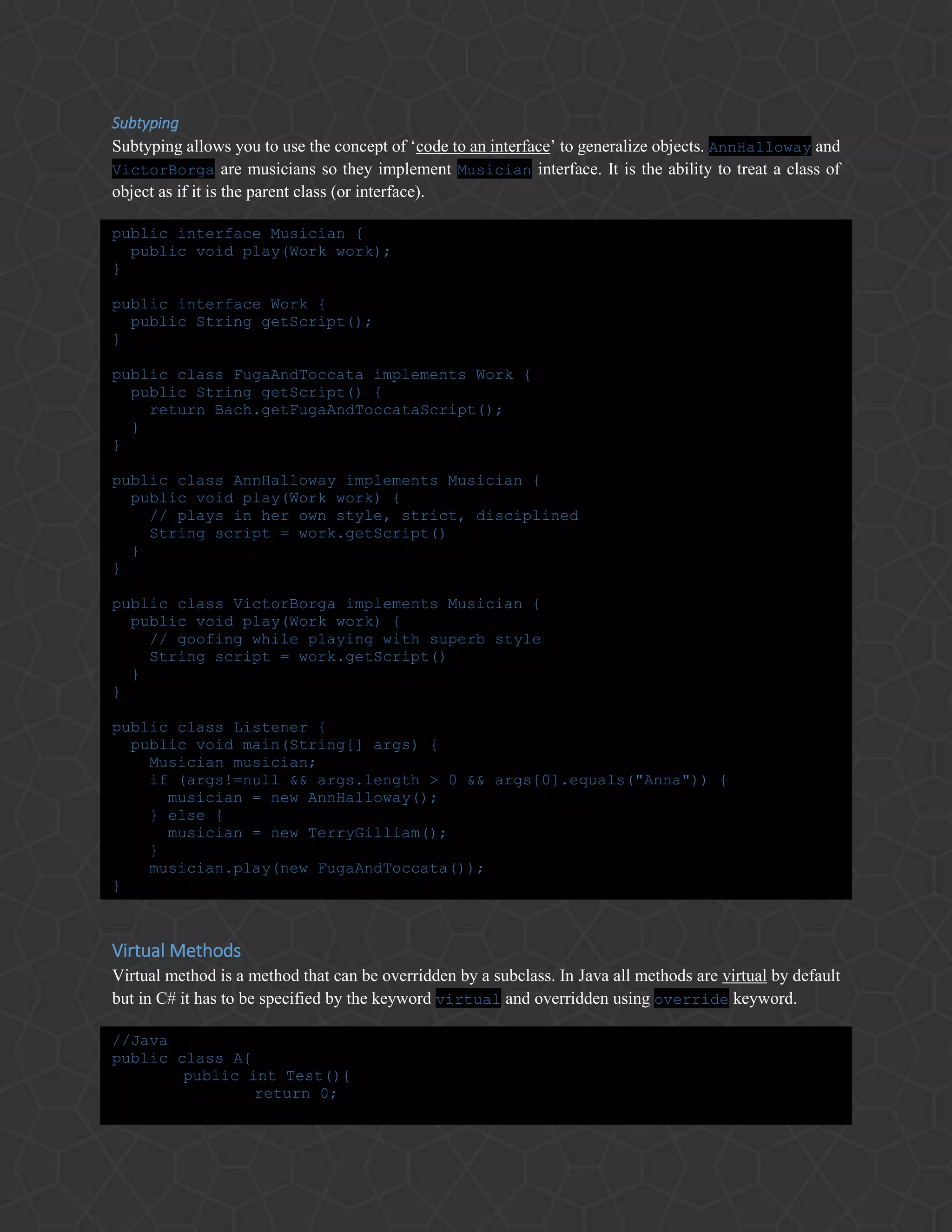 Subtyping
Subtyping allows you to use the concept of ‘code to an interface’ to generalize objects. AnnHalloway and
VictorBorga are musicians so they implement Musician interface. It is the ability to treat a class of
object as if it is the parent class (or interface).
public interface Musician {
public void play(Work work);
}
public interface Work {
public String getScript();
}
public class FugaAndToccata implements Work {
public String getScript() {
return Bach.getFugaAndToccataScript();
}
}
public class AnnHalloway implements Musician {
public void play(Work work) {
// plays in her own style, strict, disciplined
String script = work.getScript()
}
}
public class VictorBorga implements Musician {
public void play(Work work) {
// goofing while playing with superb style
String script = work.getScript()
}
}
public class Listener {
public void main(String[] args) {
Musician musician;
if (args!=null && args.length > 0 && args[0].equals("Anna")) {
musician = new AnnHalloway();
} else {
musician = new TerryGilliam();
}
musician.play(new FugaAndToccata());
}
Virtual Methods
Virtual method is a method that can be overridden by a subclass. In Java all methods are virtual by default
but in C# it has to be specified by the keyword virtual and overridden using override keyword.
//Java
public class A{
public int Test(){
return 0;
 