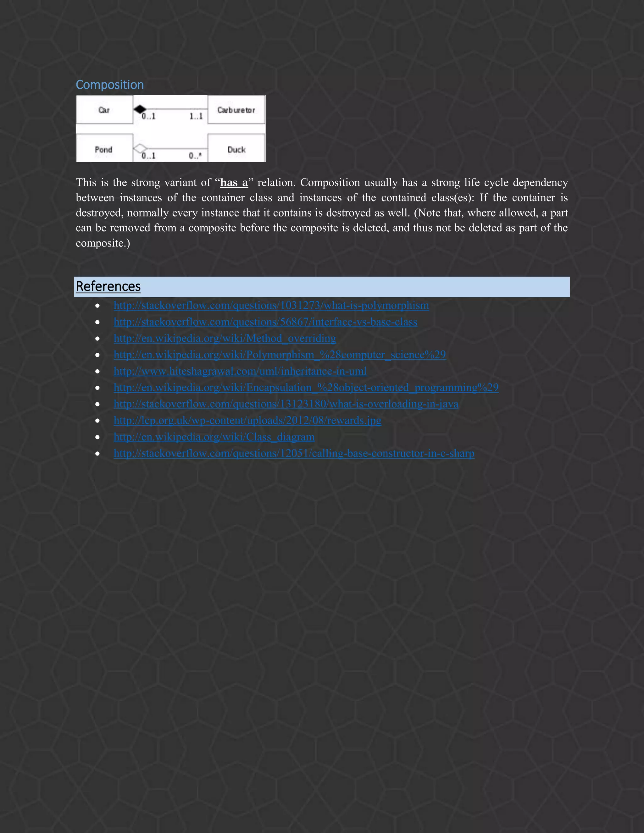 Composition
This is the strong variant of “has a” relation. Composition usually has a strong life cycle dependency
between instances of the container class and instances of the contained class(es): If the container is
destroyed, normally every instance that it contains is destroyed as well. (Note that, where allowed, a part
can be removed from a composite before the composite is deleted, and thus not be deleted as part of the
composite.)
References
 http://stackoverflow.com/questions/1031273/what-is-polymorphism
 http://stackoverflow.com/questions/56867/interface-vs-base-class
 http://en.wikipedia.org/wiki/Method_overriding
 http://en.wikipedia.org/wiki/Polymorphism_%28computer_science%29
 http://www.hiteshagrawal.com/uml/inheritance-in-uml
 http://en.wikipedia.org/wiki/Encapsulation_%28object-oriented_programming%29
 http://stackoverflow.com/questions/13123180/what-is-overloading-in-java
 http://lcp.org.uk/wp-content/uploads/2012/08/rewards.jpg
 http://en.wikipedia.org/wiki/Class_diagram
 http://stackoverflow.com/questions/12051/calling-base-constructor-in-c-sharp
 