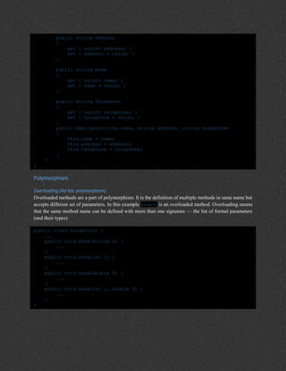 public string Address
{
get { return address; }
set { address = value; }
}
public string Name
{
get { return name; }
set { name = value; }
}
public string Telephone
{
get { return telephone; }
set { telephone = value; }
}
public Employee(string name, string address, string telephone)
{
this.name = name;
this.address = address;
this.telephone = telephone;
}
}
}
Polymorphism
Overloading (Ad hoc polymorphism)
Overloaded methods are a part of polymorphism. It is the definition of multiple methods in same name but
accepts different set of parameters. In this example draw() is an overloaded method. Overloading means
that the same method name can be defined with more than one signature — the list of formal parameters
(and their types).
public class DataArtist {
...
public void draw(String s) {
...
}
public void draw(int i) {
...
}
public void draw(double f) {
...
}
public void draw(int i, double f) {
...
}
}
 