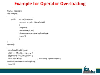 Example for Operator Overloading
#include<iostream>
class complex
{
public: int real,imaginary;
complex operator+(complex ob)
{
complex t;
t.real=real+ob.real;
t.imaginary=imaginary+ob.imaginary;
return(t);
}
};
int main()
{
complex obj1,obj2,result;
obj1.real=12; obj2.imaginary=3;
obj2.real=8; obj2.imaginary=1;
result=obj1+obj2 // result=obj1.operator+(obj2);
cout<<result.real<<result.imaginary;
return 0;
}
 