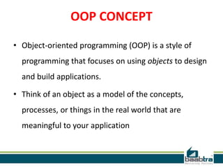 OOP CONCEPT
• Object-oriented programming (OOP) is a style of
programming that focuses on using objects to design
and build applications.
• Think of an object as a model of the concepts,
processes, or things in the real world that are
meaningful to your application
 