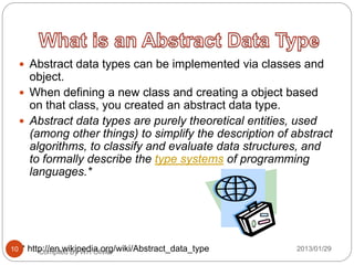  Abstract data types can be implemented via classes and
object.
 When defining a new class and creating a object based
on that class, you created an abstract data type.
 Abstract data types are purely theoretical entities, used
(among other things) to simplify the description of abstract
algorithms, to classify and evaluate data structures, and
to formally describe the type systems of programming
languages.*
* http://en.wikipedia.org/wiki/Abstract_data_typeCompiled By WH Olivier 2013/01/2910
 
