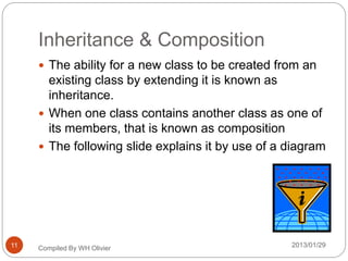 Inheritance & Composition
 The ability for a new class to be created from an
existing class by extending it is known as
inheritance.
 When one class contains another class as one of
its members, that is known as composition
 The following slide explains it by use of a diagram
Compiled By WH Olivier 2013/01/2911
 